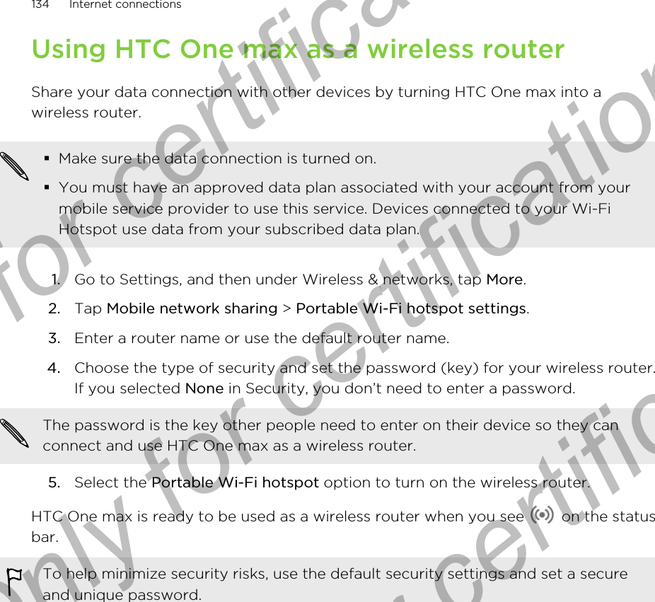 Using HTC One max as a wireless routerShare your data connection with other devices by turning HTC One max into awireless router.§Make sure the data connection is turned on.§You must have an approved data plan associated with your account from yourmobile service provider to use this service. Devices connected to your Wi-FiHotspot use data from your subscribed data plan.1. Go to Settings, and then under Wireless &amp; networks, tap More.2. Tap Mobile network sharing &gt; Portable Wi-Fi hotspot settings.3. Enter a router name or use the default router name.4. Choose the type of security and set the password (key) for your wireless router.If you selected None in Security, you don’t need to enter a password. The password is the key other people need to enter on their device so they canconnect and use HTC One max as a wireless router.5. Select the Portable Wi-Fi hotspot option to turn on the wireless router.HTC One max is ready to be used as a wireless router when you see   on the statusbar.To help minimize security risks, use the default security settings and set a secureand unique password.134 Internet connectionsOnly for certification  Only for certification  Only for certification