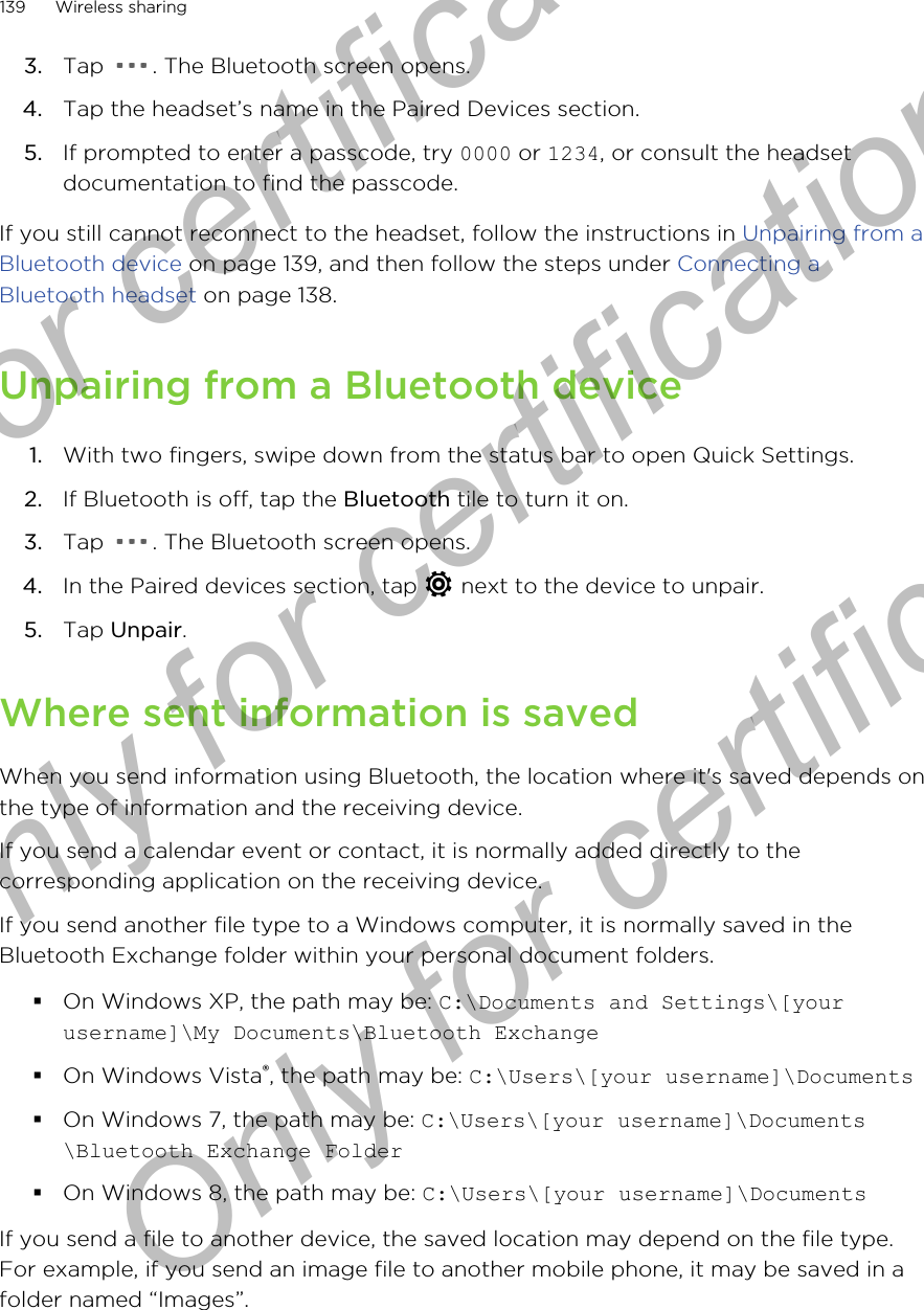 3. Tap  . The Bluetooth screen opens.4. Tap the headset’s name in the Paired Devices section.5. If prompted to enter a passcode, try 0000 or 1234, or consult the headsetdocumentation to find the passcode.If you still cannot reconnect to the headset, follow the instructions in Unpairing from aBluetooth device on page 139, and then follow the steps under Connecting aBluetooth headset on page 138.Unpairing from a Bluetooth device1. With two fingers, swipe down from the status bar to open Quick Settings.2. If Bluetooth is off, tap the Bluetooth tile to turn it on.3. Tap  . The Bluetooth screen opens.4. In the Paired devices section, tap   next to the device to unpair.5. Tap Unpair.Where sent information is savedWhen you send information using Bluetooth, the location where it&apos;s saved depends onthe type of information and the receiving device.If you send a calendar event or contact, it is normally added directly to thecorresponding application on the receiving device.If you send another file type to a Windows computer, it is normally saved in theBluetooth Exchange folder within your personal document folders.§On Windows XP, the path may be: C:\Documents and Settings\[yourusername]\My Documents\Bluetooth Exchange§On Windows Vista®, the path may be: C:\Users\[your username]\Documents§On Windows 7, the path may be: C:\Users\[your username]\Documents\Bluetooth Exchange Folder§On Windows 8, the path may be: C:\Users\[your username]\DocumentsIf you send a file to another device, the saved location may depend on the file type.For example, if you send an image file to another mobile phone, it may be saved in afolder named “Images”.139 Wireless sharingOnly for certification  Only for certification  Only for certification