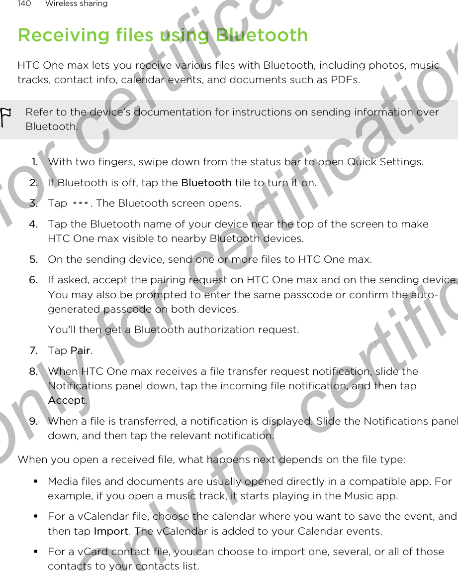 Receiving files using BluetoothHTC One max lets you receive various files with Bluetooth, including photos, musictracks, contact info, calendar events, and documents such as PDFs.Refer to the device’s documentation for instructions on sending information overBluetooth.1. With two fingers, swipe down from the status bar to open Quick Settings.2. If Bluetooth is off, tap the Bluetooth tile to turn it on.3. Tap  . The Bluetooth screen opens.4. Tap the Bluetooth name of your device near the top of the screen to makeHTC One max visible to nearby Bluetooth devices.5. On the sending device, send one or more files to HTC One max.6. If asked, accept the pairing request on HTC One max and on the sending device.You may also be prompted to enter the same passcode or confirm the auto-generated passcode on both devices. You&apos;ll then get a Bluetooth authorization request.7. Tap Pair.8. When HTC One max receives a file transfer request notification, slide theNotifications panel down, tap the incoming file notification, and then tapAccept.9. When a file is transferred, a notification is displayed. Slide the Notifications paneldown, and then tap the relevant notification.When you open a received file, what happens next depends on the file type:§Media files and documents are usually opened directly in a compatible app. Forexample, if you open a music track, it starts playing in the Music app.§For a vCalendar file, choose the calendar where you want to save the event, andthen tap Import. The vCalendar is added to your Calendar events.§For a vCard contact file, you can choose to import one, several, or all of thosecontacts to your contacts list.140 Wireless sharingOnly for certification  Only for certification  Only for certification