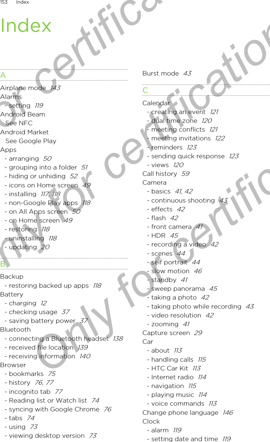 IndexAAirplane mode  143Alarms- setting  119Android BeamSee NFCAndroid MarketSee Google PlayApps- arranging  50- grouping into a folder  51- hiding or unhiding  52- icons on Home screen  49- installing  117, 118- non-Google Play apps  118- on All Apps screen  50- on Home screen  49- restoring  118- uninstalling  118- updating  20BBackup- restoring backed up apps  118Battery- charging  12- checking usage  37- saving battery power  37Bluetooth- connecting a Bluetooth headset  138- received file location  139- receiving information  140Browser- bookmarks  75- history  76, 77- incognito tab  77- Reading list or Watch list  74- syncing with Google Chrome  76- tabs  74- using  73- viewing desktop version  73Burst mode  43CCalendar- creating an event  121- dual time zone  120- meeting conflicts  121- meeting invitations  122- reminders  123- sending quick response  123- views  120Call history  59Camera- basics  41, 42- continuous shooting  43- effects  42- flash  42- front camera  41- HDR  45- recording a video  42- scenes  44- self portrait  44- slow motion  46- standby  41- sweep panorama  45- taking a photo  42- taking photo while recording  43- video resolution  42- zooming  41Capture screen  29Car- about  113- handling calls  115- HTC Car Kit  113- Internet radio  114- navigation  115- playing music  114- voice commands  113Change phone language  146Clock- alarm  119- setting date and time  119153 IndexOnly for certification  Only for certification  Only for certification