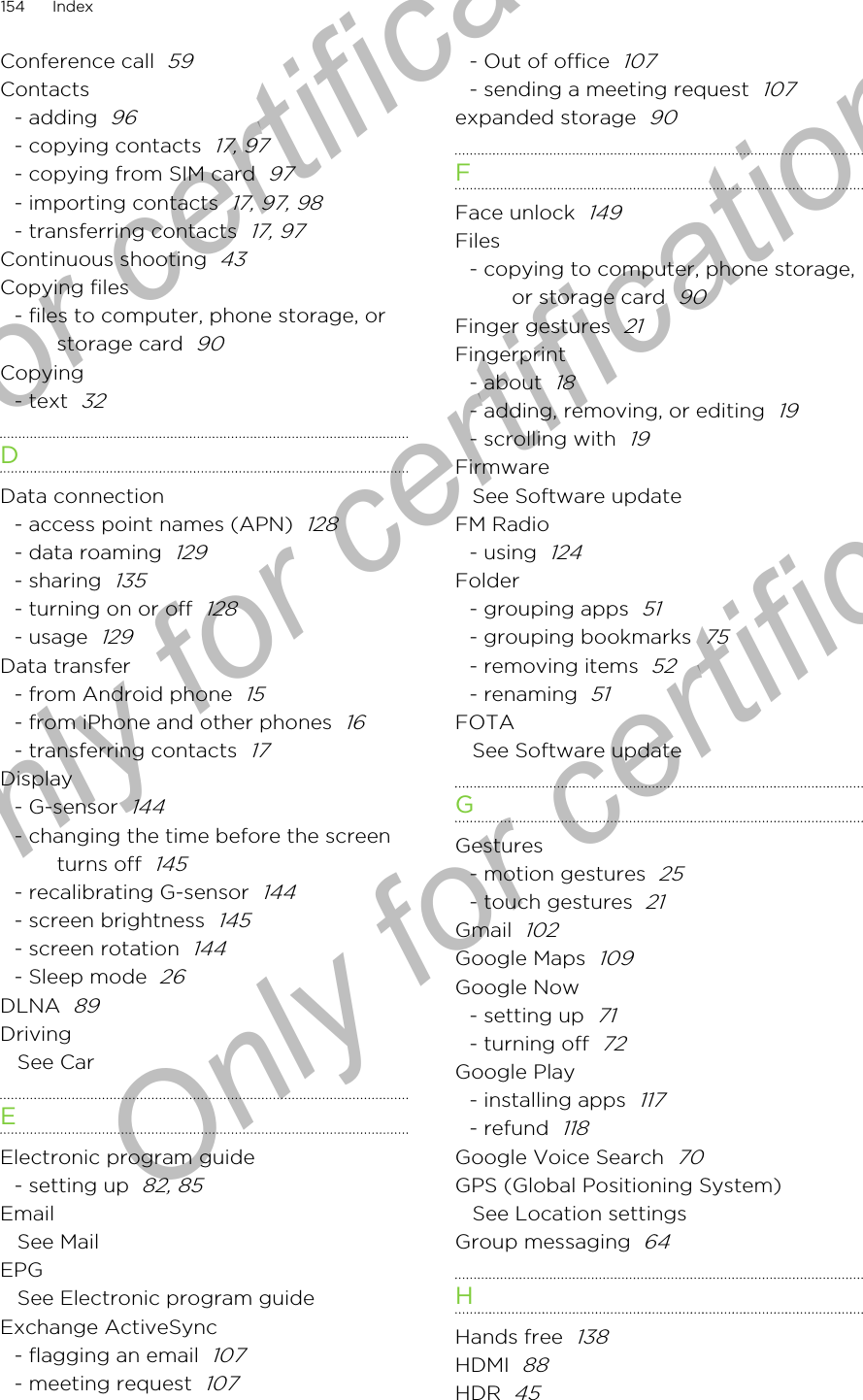 Conference call  59Contacts- adding  96- copying contacts  17, 97- copying from SIM card  97- importing contacts  17, 97, 98- transferring contacts  17, 97Continuous shooting  43Copying files- files to computer, phone storage, orstorage card  90Copying- text  32DData connection- access point names (APN)  128- data roaming  129- sharing  135- turning on or off  128- usage  129Data transfer- from Android phone  15- from iPhone and other phones  16- transferring contacts  17Display- G-sensor  144- changing the time before the screenturns off  145- recalibrating G-sensor  144- screen brightness  145- screen rotation  144- Sleep mode  26DLNA  89DrivingSee CarEElectronic program guide- setting up  82, 85EmailSee MailEPGSee Electronic program guideExchange ActiveSync- flagging an email  107- meeting request  107- Out of office  107- sending a meeting request  107expanded storage  90FFace unlock  149Files- copying to computer, phone storage,or storage card  90Finger gestures  21Fingerprint- about  18- adding, removing, or editing  19- scrolling with  19FirmwareSee Software updateFM Radio- using  124Folder- grouping apps  51- grouping bookmarks  75- removing items  52- renaming  51FOTASee Software updateGGestures- motion gestures  25- touch gestures  21Gmail  102Google Maps  109Google Now- setting up  71- turning off  72Google Play- installing apps  117- refund  118Google Voice Search  70GPS (Global Positioning System)See Location settingsGroup messaging  64HHands free  138HDMI  88HDR  45154 IndexOnly for certification  Only for certification  Only for certification