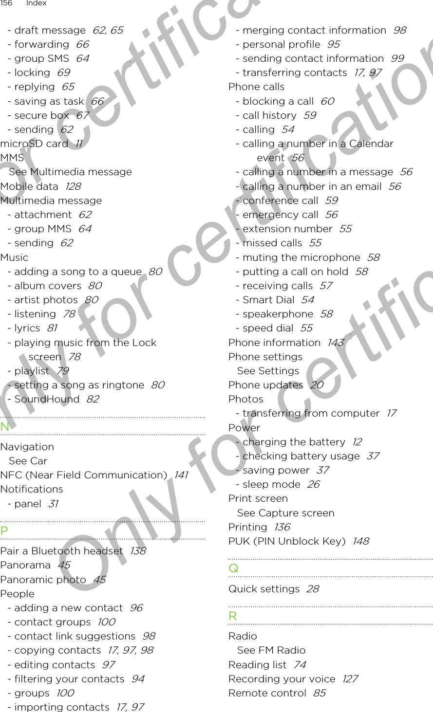 - draft message  62, 65- forwarding  66- group SMS  64- locking  69- replying  65- saving as task  66- secure box  67- sending  62microSD card  11MMSSee Multimedia messageMobile data  128Multimedia message- attachment  62- group MMS  64- sending  62Music- adding a song to a queue  80- album covers  80- artist photos  80- listening  78- lyrics  81- playing music from the Lockscreen  78- playlist  79- setting a song as ringtone  80- SoundHound  82NNavigationSee CarNFC (Near Field Communication)  141Notifications- panel  31PPair a Bluetooth headset  138Panorama  45Panoramic photo  45People- adding a new contact  96- contact groups  100- contact link suggestions  98- copying contacts  17, 97, 98- editing contacts  97- filtering your contacts  94- groups  100- importing contacts  17, 97- merging contact information  98- personal profile  95- sending contact information  99- transferring contacts  17, 97Phone calls- blocking a call  60- call history  59- calling  54- calling a number in a Calendarevent  56- calling a number in a message  56- calling a number in an email  56- conference call  59- emergency call  56- extension number  55- missed calls  55- muting the microphone  58- putting a call on hold  58- receiving calls  57- Smart Dial  54- speakerphone  58- speed dial  55Phone information  143Phone settingsSee SettingsPhone updates  20Photos- transferring from computer  17Power- charging the battery  12- checking battery usage  37- saving power  37- sleep mode  26Print screenSee Capture screenPrinting  136PUK (PIN Unblock Key)  148QQuick settings  28RRadioSee FM RadioReading list  74Recording your voice  127Remote control  85156 IndexOnly for certification  Only for certification  Only for certification