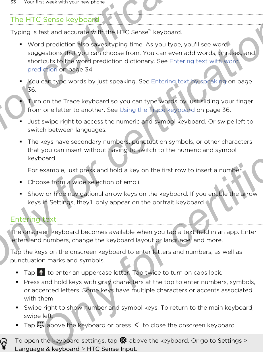The HTC Sense keyboardTyping is fast and accurate with the HTC Sense™ keyboard.§Word prediction also saves typing time. As you type, you&apos;ll see wordsuggestions that you can choose from. You can even add words, phrases, andshortcuts to the word prediction dictionary. See Entering text with wordprediction on page 34.§You can type words by just speaking. See Entering text by speaking on page36.§Turn on the Trace keyboard so you can type words by just sliding your fingerfrom one letter to another. See Using the Trace keyboard on page 36.§Just swipe right to access the numeric and symbol keyboard. Or swipe left toswitch between languages.§The keys have secondary numbers, punctuation symbols, or other charactersthat you can insert without having to switch to the numeric and symbolkeyboard.For example, just press and hold a key on the first row to insert a number.§Choose from a wide selection of emoji.§Show or hide navigational arrow keys on the keyboard. If you enable the arrowkeys in Settings, they&apos;ll only appear on the portrait keyboard.Entering textThe onscreen keyboard becomes available when you tap a text field in an app. Enterletters and numbers, change the keyboard layout or language, and more.Tap the keys on the onscreen keyboard to enter letters and numbers, as well aspunctuation marks and symbols.§Tap   to enter an uppercase letter. Tap twice to turn on caps lock.§Press and hold keys with gray characters at the top to enter numbers, symbols,or accented letters. Some keys have multiple characters or accents associatedwith them.§Swipe right to show number and symbol keys. To return to the main keyboard,swipe left.§Tap   above the keyboard or press   to close the onscreen keyboard.To open the keyboard settings, tap   above the keyboard. Or go to Settings &gt;Language &amp; keyboard &gt; HTC Sense Input.33 Your first week with your new phoneOnly for certification  Only for certification  Only for certification