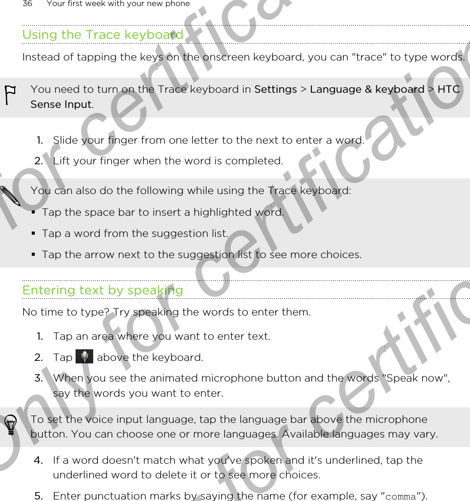 Using the Trace keyboardInstead of tapping the keys on the onscreen keyboard, you can &quot;trace&quot; to type words.You need to turn on the Trace keyboard in Settings &gt; Language &amp; keyboard &gt; HTCSense Input.1. Slide your finger from one letter to the next to enter a word.2. Lift your finger when the word is completed.You can also do the following while using the Trace keyboard:§Tap the space bar to insert a highlighted word.§Tap a word from the suggestion list.§Tap the arrow next to the suggestion list to see more choices.Entering text by speakingNo time to type? Try speaking the words to enter them.1. Tap an area where you want to enter text.2. Tap   above the keyboard.3. When you see the animated microphone button and the words &quot;Speak now&quot;,say the words you want to enter. To set the voice input language, tap the language bar above the microphonebutton. You can choose one or more languages. Available languages may vary.4. If a word doesn&apos;t match what you&apos;ve spoken and it&apos;s underlined, tap theunderlined word to delete it or to see more choices.5. Enter punctuation marks by saying the name (for example, say &quot;comma&quot;).36 Your first week with your new phoneOnly for certification  Only for certification  Only for certification