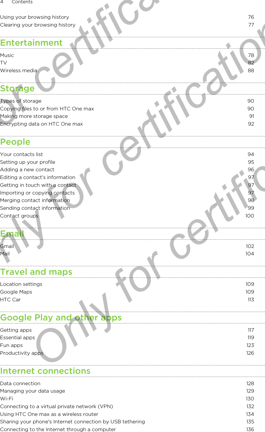 Using your browsing history 76Clearing your browsing history 77EntertainmentMusic 78TV 82Wireless media 88StorageTypes of storage 90Copying files to or from HTC One max 90Making more storage space 91Encrypting data on HTC One max 92PeopleYour contacts list 94Setting up your profile 95Adding a new contact 96Editing a contact’s information 97Getting in touch with a contact 97Importing or copying contacts 97Merging contact information 98Sending contact information 99Contact groups 100EmailGmail 102Mail 104Travel and mapsLocation settings 109Google Maps 109HTC Car 113Google Play and other appsGetting apps 117Essential apps 119Fun apps 123Productivity apps 126Internet connectionsData connection 128Managing your data usage 129Wi-Fi 130Connecting to a virtual private network (VPN) 132Using HTC One max as a wireless router 134Sharing your phone&apos;s Internet connection by USB tethering 135Connecting to the Internet through a computer 1364 ContentsOnly for certification  Only for certification  Only for certification