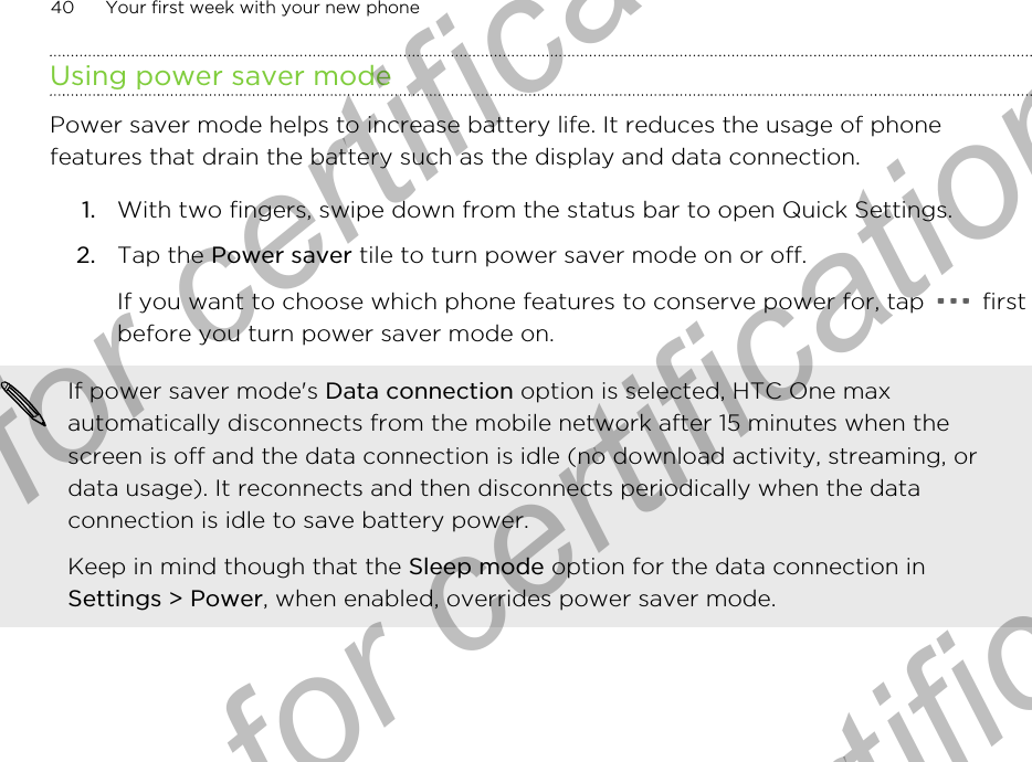 Using power saver modePower saver mode helps to increase battery life. It reduces the usage of phonefeatures that drain the battery such as the display and data connection.1. With two fingers, swipe down from the status bar to open Quick Settings.2. Tap the Power saver tile to turn power saver mode on or off. If you want to choose which phone features to conserve power for, tap   firstbefore you turn power saver mode on.If power saver mode&apos;s Data connection option is selected, HTC One maxautomatically disconnects from the mobile network after 15 minutes when thescreen is off and the data connection is idle (no download activity, streaming, ordata usage). It reconnects and then disconnects periodically when the dataconnection is idle to save battery power.Keep in mind though that the Sleep mode option for the data connection inSettings &gt; Power, when enabled, overrides power saver mode.40 Your first week with your new phoneOnly for certification  Only for certification  Only for certification