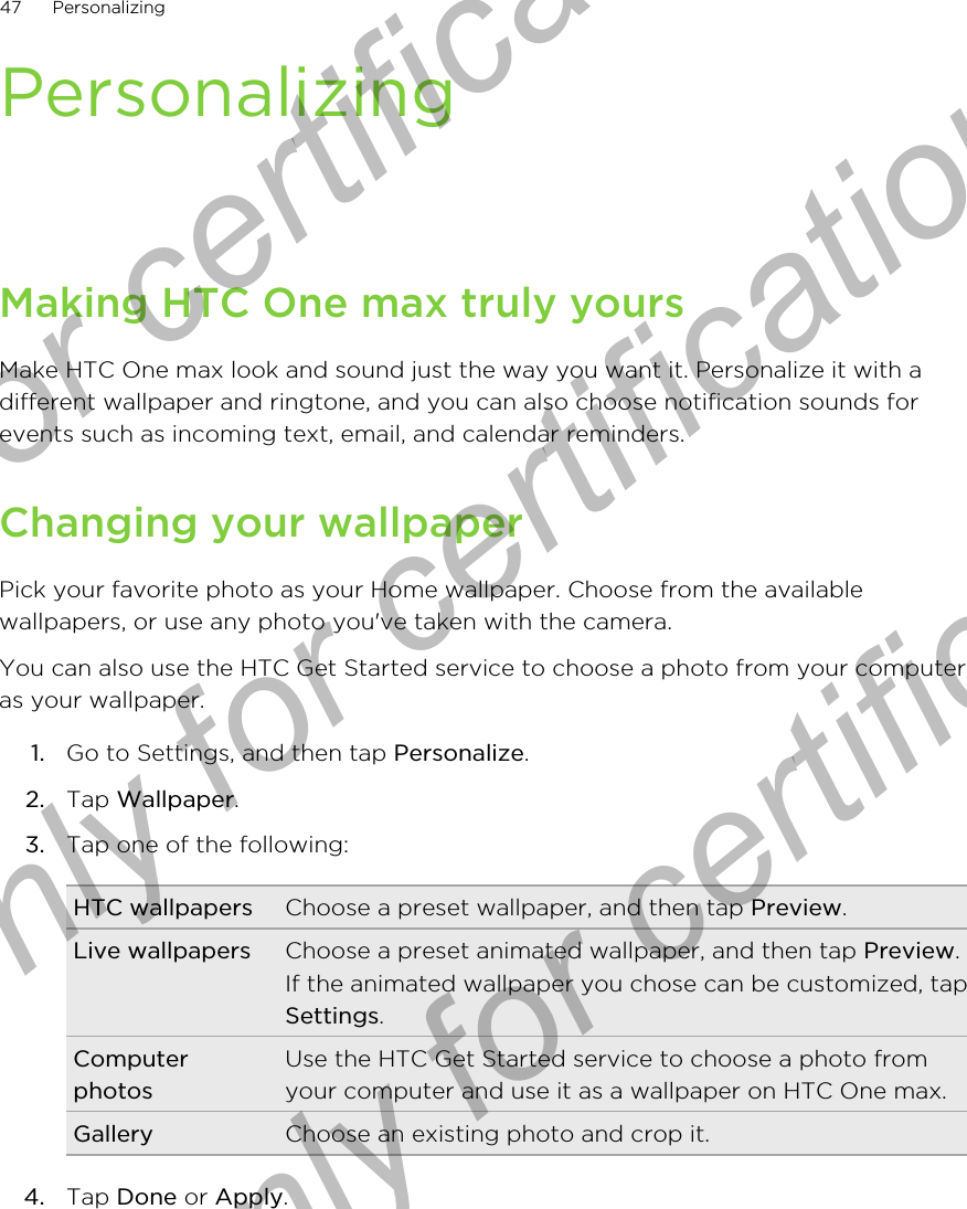 PersonalizingMaking HTC One max truly yoursMake HTC One max look and sound just the way you want it. Personalize it with adifferent wallpaper and ringtone, and you can also choose notification sounds forevents such as incoming text, email, and calendar reminders.Changing your wallpaperPick your favorite photo as your Home wallpaper. Choose from the availablewallpapers, or use any photo you&apos;ve taken with the camera.You can also use the HTC Get Started service to choose a photo from your computeras your wallpaper.1. Go to Settings, and then tap Personalize.2. Tap Wallpaper.3. Tap one of the following:HTC wallpapers Choose a preset wallpaper, and then tap Preview.Live wallpapers Choose a preset animated wallpaper, and then tap Preview.If the animated wallpaper you chose can be customized, tapSettings.ComputerphotosUse the HTC Get Started service to choose a photo fromyour computer and use it as a wallpaper on HTC One max.Gallery Choose an existing photo and crop it.4. Tap Done or Apply.47 PersonalizingOnly for certification  Only for certification  Only for certification