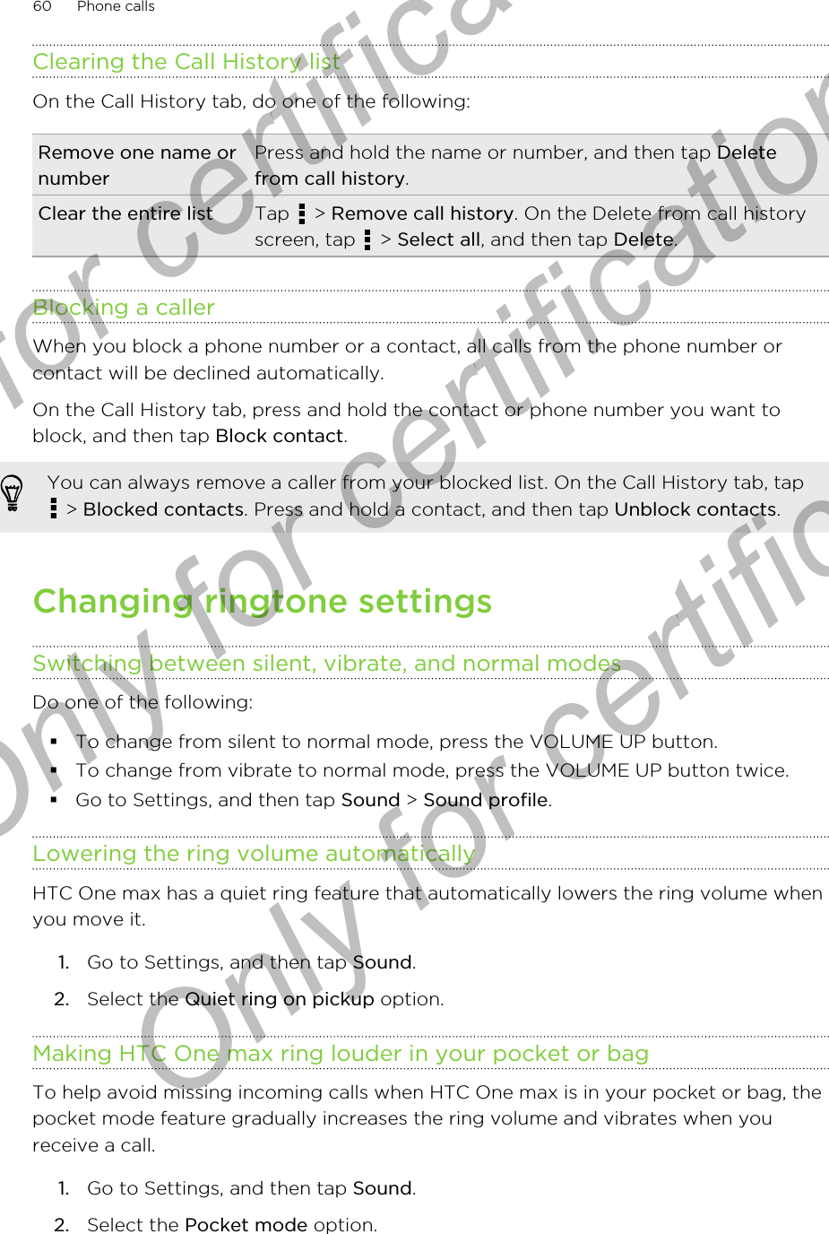 Clearing the Call History listOn the Call History tab, do one of the following:Remove one name ornumberPress and hold the name or number, and then tap Deletefrom call history.Clear the entire list Tap   &gt; Remove call history. On the Delete from call historyscreen, tap   &gt; Select all, and then tap Delete.Blocking a callerWhen you block a phone number or a contact, all calls from the phone number orcontact will be declined automatically.On the Call History tab, press and hold the contact or phone number you want toblock, and then tap Block contact.You can always remove a caller from your blocked list. On the Call History tab, tap &gt; Blocked contacts. Press and hold a contact, and then tap Unblock contacts.Changing ringtone settingsSwitching between silent, vibrate, and normal modesDo one of the following:§To change from silent to normal mode, press the VOLUME UP button.§To change from vibrate to normal mode, press the VOLUME UP button twice.§Go to Settings, and then tap Sound &gt; Sound profile.Lowering the ring volume automaticallyHTC One max has a quiet ring feature that automatically lowers the ring volume whenyou move it.1. Go to Settings, and then tap Sound.2. Select the Quiet ring on pickup option.Making HTC One max ring louder in your pocket or bagTo help avoid missing incoming calls when HTC One max is in your pocket or bag, thepocket mode feature gradually increases the ring volume and vibrates when youreceive a call.1. Go to Settings, and then tap Sound.2. Select the Pocket mode option.60 Phone callsOnly for certification  Only for certification  Only for certification