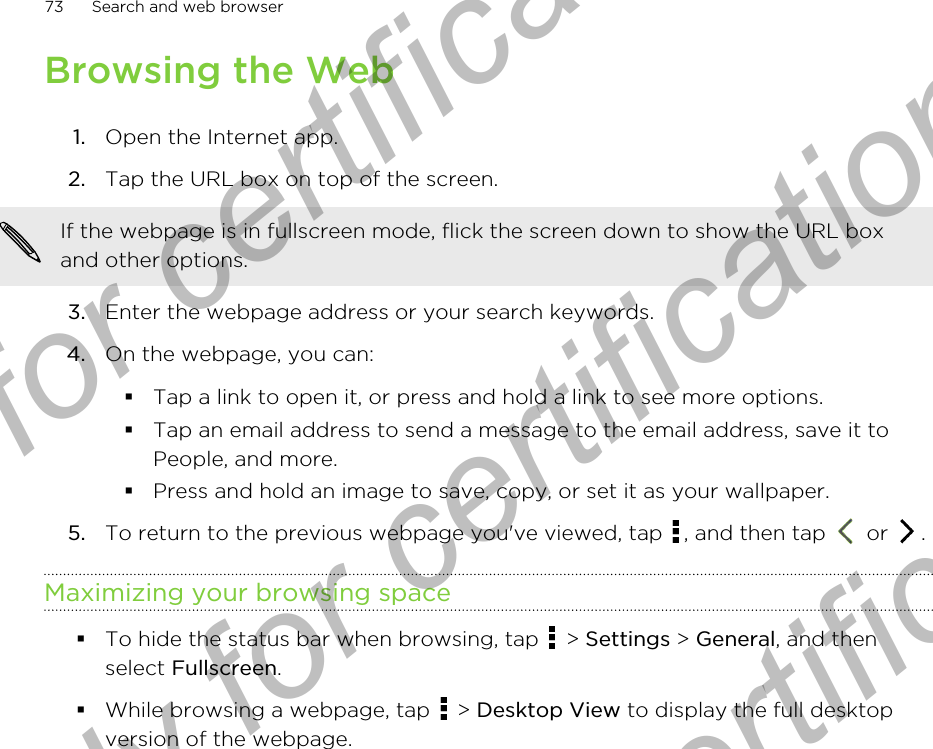 Browsing the Web1. Open the Internet app.2. Tap the URL box on top of the screen. If the webpage is in fullscreen mode, flick the screen down to show the URL boxand other options.3. Enter the webpage address or your search keywords.4. On the webpage, you can:§Tap a link to open it, or press and hold a link to see more options.§Tap an email address to send a message to the email address, save it toPeople, and more.§Press and hold an image to save, copy, or set it as your wallpaper.5. To return to the previous webpage you&apos;ve viewed, tap  , and then tap   or  .Maximizing your browsing space§To hide the status bar when browsing, tap   &gt; Settings &gt; General, and thenselect Fullscreen.§While browsing a webpage, tap   &gt; Desktop View to display the full desktopversion of the webpage.73 Search and web browserOnly for certification  Only for certification  Only for certification