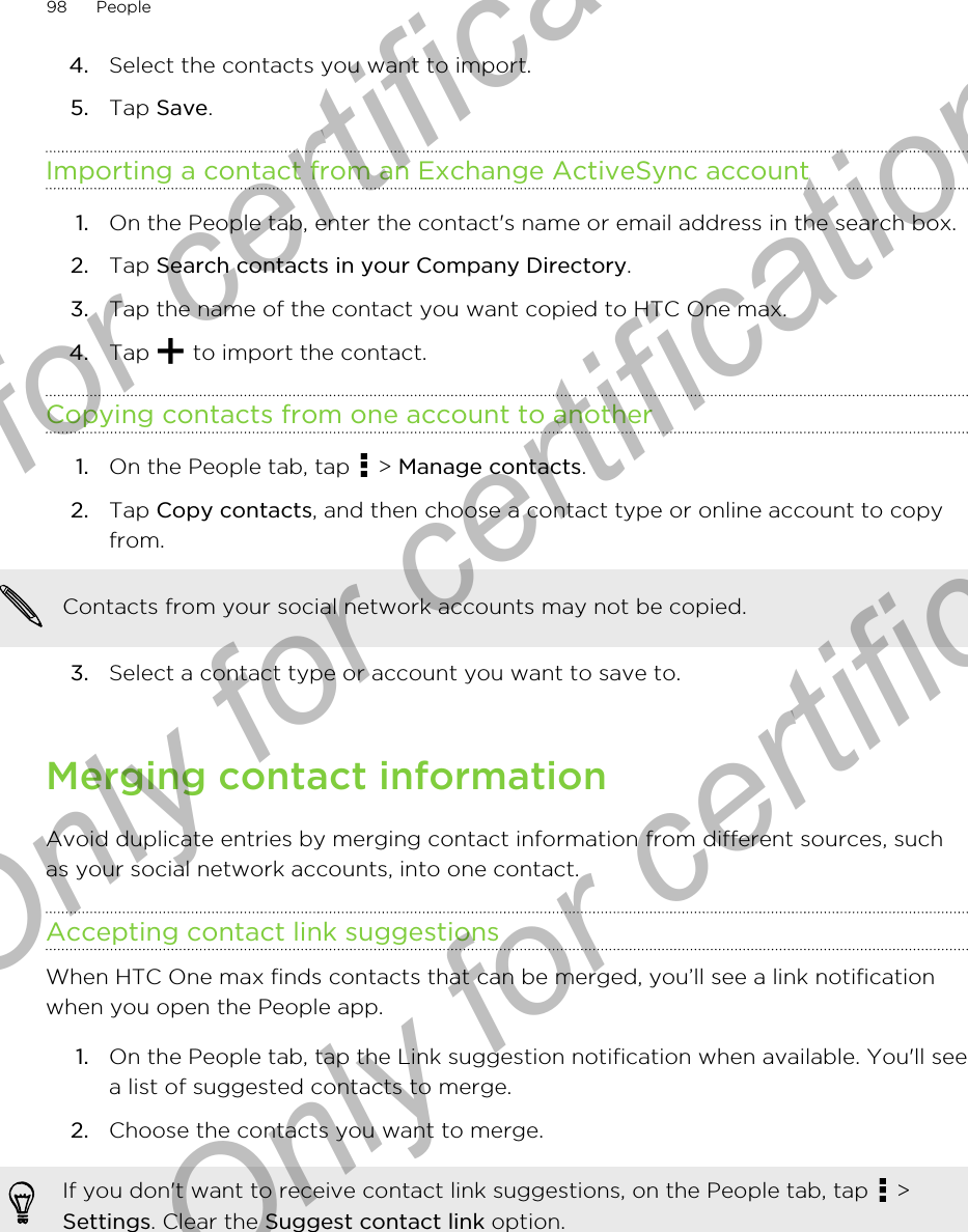 4. Select the contacts you want to import.5. Tap Save.Importing a contact from an Exchange ActiveSync account1. On the People tab, enter the contact&apos;s name or email address in the search box.2. Tap Search contacts in your Company Directory.3. Tap the name of the contact you want copied to HTC One max.4. Tap   to import the contact.Copying contacts from one account to another1. On the People tab, tap   &gt; Manage contacts.2. Tap Copy contacts, and then choose a contact type or online account to copyfrom. Contacts from your social network accounts may not be copied.3. Select a contact type or account you want to save to.Merging contact informationAvoid duplicate entries by merging contact information from different sources, suchas your social network accounts, into one contact.Accepting contact link suggestionsWhen HTC One max finds contacts that can be merged, you’ll see a link notificationwhen you open the People app.1. On the People tab, tap the Link suggestion notification when available. You&apos;ll seea list of suggested contacts to merge.2. Choose the contacts you want to merge.If you don&apos;t want to receive contact link suggestions, on the People tab, tap   &gt;Settings. Clear the Suggest contact link option.98 PeopleOnly for certification  Only for certification  Only for certification