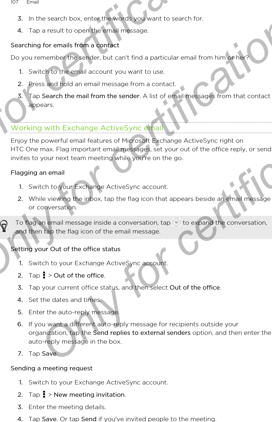 3. In the search box, enter the words you want to search for.4. Tap a result to open the email message.Searching for emails from a contactDo you remember the sender, but can&apos;t find a particular email from him or her?1. Switch to the email account you want to use.2. Press and hold an email message from a contact.3. Tap Search the mail from the sender. A list of email messages from that contactappears.Working with Exchange ActiveSync emailEnjoy the powerful email features of Microsoft Exchange ActiveSync right onHTC One max. Flag important email messages, set your out of the office reply, or sendinvites to your next team meeting while you&apos;re on the go.Flagging an email1. Switch to your Exchange ActiveSync account.2. While viewing the inbox, tap the flag icon that appears beside an email messageor conversation. To flag an email message inside a conversation, tap   to expand the conversation,and then tap the flag icon of the email message.Setting your Out of the office status1. Switch to your Exchange ActiveSync account.2. Tap   &gt; Out of the office.3. Tap your current office status, and then select Out of the office.4. Set the dates and times.5. Enter the auto-reply message.6. If you want a different auto-reply message for recipients outside yourorganization, tap the Send replies to external senders option, and then enter theauto-reply message in the box.7. Tap Save.Sending a meeting request1. Switch to your Exchange ActiveSync account.2. Tap   &gt; New meeting invitation.3. Enter the meeting details.4. Tap Save. Or tap Send if you&apos;ve invited people to the meeting.107 EmailOnly for certification  Only for certification  Only for certification