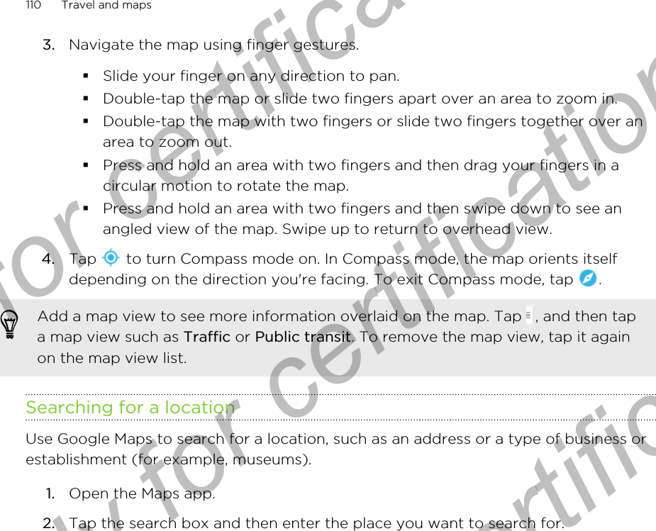 3. Navigate the map using finger gestures.§Slide your finger on any direction to pan.§Double-tap the map or slide two fingers apart over an area to zoom in.§Double-tap the map with two fingers or slide two fingers together over anarea to zoom out.§Press and hold an area with two fingers and then drag your fingers in acircular motion to rotate the map.§Press and hold an area with two fingers and then swipe down to see anangled view of the map. Swipe up to return to overhead view.4. Tap   to turn Compass mode on. In Compass mode, the map orients itselfdepending on the direction you&apos;re facing. To exit Compass mode, tap  . Add a map view to see more information overlaid on the map. Tap  , and then tapa map view such as Traffic or Public transit. To remove the map view, tap it againon the map view list.Searching for a locationUse Google Maps to search for a location, such as an address or a type of business orestablishment (for example, museums).1. Open the Maps app.2. Tap the search box and then enter the place you want to search for.110 Travel and mapsOnly for certification  Only for certification  Only for certification