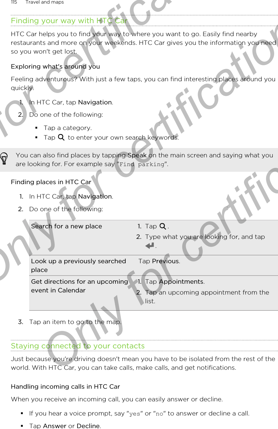 Finding your way with HTC CarHTC Car helps you to find your way to where you want to go. Easily find nearbyrestaurants and more on your weekends. HTC Car gives you the information you needso you won&apos;t get lost.Exploring what&apos;s around youFeeling adventurous? With just a few taps, you can find interesting places around youquickly.1. In HTC Car, tap Navigation.2. Do one of the following:§Tap a category.§Tap   to enter your own search keywords.You can also find places by tapping Speak on the main screen and saying what youare looking for. For example say &quot;Find parking&quot;.Finding places in HTC Car1. In HTC Car, tap Navigation.2. Do one of the following:Search for a new place 1. Tap  .2. Type what you are looking for, and tap.Look up a previously searchedplaceTap Previous.Get directions for an upcomingevent in Calendar1. Tap Appointments.2. Tap an upcoming appointment from thelist.3. Tap an item to go to the map.Staying connected to your contactsJust because you&apos;re driving doesn&apos;t mean you have to be isolated from the rest of theworld. With HTC Car, you can take calls, make calls, and get notifications.Handling incoming calls in HTC CarWhen you receive an incoming call, you can easily answer or decline.§If you hear a voice prompt, say &quot;yes&quot; or &quot;no&quot; to answer or decline a call.§Tap Answer or Decline.115 Travel and mapsOnly for certification  Only for certification  Only for certification