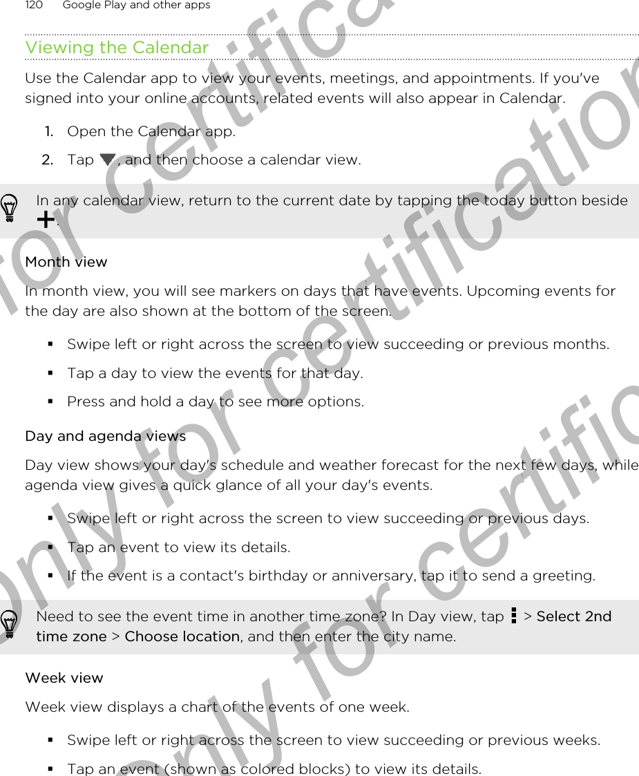 Viewing the CalendarUse the Calendar app to view your events, meetings, and appointments. If you&apos;vesigned into your online accounts, related events will also appear in Calendar.1. Open the Calendar app.2. Tap  , and then choose a calendar view.In any calendar view, return to the current date by tapping the today button beside.Month viewIn month view, you will see markers on days that have events. Upcoming events forthe day are also shown at the bottom of the screen.§Swipe left or right across the screen to view succeeding or previous months.§Tap a day to view the events for that day.§Press and hold a day to see more options.Day and agenda viewsDay view shows your day&apos;s schedule and weather forecast for the next few days, whileagenda view gives a quick glance of all your day&apos;s events.§Swipe left or right across the screen to view succeeding or previous days.§Tap an event to view its details.§If the event is a contact&apos;s birthday or anniversary, tap it to send a greeting.Need to see the event time in another time zone? In Day view, tap   &gt; Select 2ndtime zone &gt; Choose location, and then enter the city name.Week viewWeek view displays a chart of the events of one week.§Swipe left or right across the screen to view succeeding or previous weeks.§Tap an event (shown as colored blocks) to view its details.120 Google Play and other appsOnly for certification  Only for certification  Only for certification
