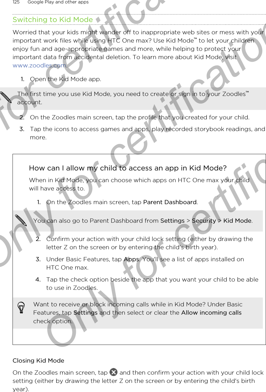 Switching to Kid ModeWorried that your kids might wander off to inappropriate web sites or mess with yourimportant work files while using HTC One max? Use Kid Mode™ to let your childrenenjoy fun and age-appropriate games and more, while helping to protect yourimportant data from accidental deletion. To learn more about Kid Mode, visit www.zoodles.com.1. Open the Kid Mode app. The first time you use Kid Mode, you need to create or sign in to your Zoodles™account.2. On the Zoodles main screen, tap the profile that you created for your child.3. Tap the icons to access games and apps, play recorded storybook readings, andmore.How can I allow my child to access an app in Kid Mode?When in Kid Mode, you can choose which apps on HTC One max your childwill have access to.1. On the Zoodles main screen, tap Parent Dashboard. You can also go to Parent Dashboard from Settings &gt; Security &gt; Kid Mode.2. Confirm your action with your child lock setting (either by drawing theletter Z on the screen or by entering the child&apos;s birth year).3. Under Basic Features, tap Apps. You&apos;ll see a list of apps installed onHTC One max.4. Tap the check option beside the app that you want your child to be ableto use in Zoodles.Want to receive or block incoming calls while in Kid Mode? Under BasicFeatures, tap Settings and then select or clear the Allow incoming callscheck option.Closing Kid ModeOn the Zoodles main screen, tap   and then confirm your action with your child locksetting (either by drawing the letter Z on the screen or by entering the child&apos;s birthyear).125 Google Play and other appsOnly for certification  Only for certification  Only for certification