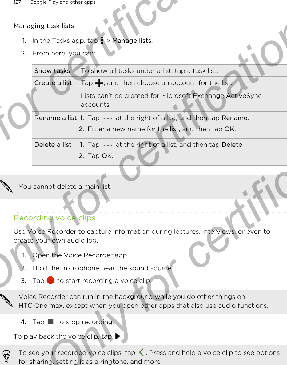 Managing task lists1. In the Tasks app, tap   &gt; Manage lists.2. From here, you can:Show tasks To show all tasks under a list, tap a task list.Create a list Tap  , and then choose an account for the list.Lists can&apos;t be created for Microsoft Exchange ActiveSyncaccounts.Rename a list 1. Tap   at the right of a list, and then tap Rename.2. Enter a new name for the list, and then tap OK.Delete a list 1. Tap   at the right of a list, and then tap Delete.2. Tap OK.You cannot delete a main list.Recording voice clipsUse Voice Recorder to capture information during lectures, interviews, or even tocreate your own audio log.1. Open the Voice Recorder app.2. Hold the microphone near the sound source.3. Tap   to start recording a voice clip. Voice Recorder can run in the background while you do other things onHTC One max, except when you open other apps that also use audio functions.4. Tap   to stop recording.To play back the voice clip, tap  .To see your recorded voice clips, tap  . Press and hold a voice clip to see optionsfor sharing, setting it as a ringtone, and more.127 Google Play and other appsOnly for certification  Only for certification  Only for certification