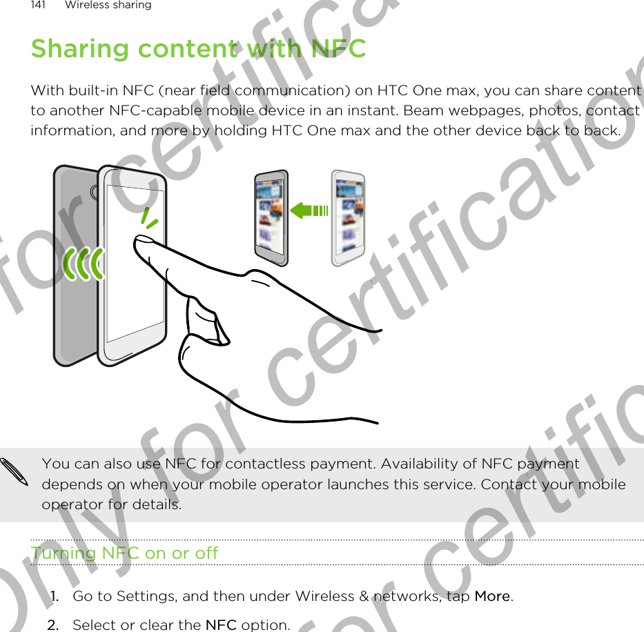 Sharing content with NFCWith built-in NFC (near field communication) on HTC One max, you can share contentto another NFC-capable mobile device in an instant. Beam webpages, photos, contactinformation, and more by holding HTC One max and the other device back to back.You can also use NFC for contactless payment. Availability of NFC paymentdepends on when your mobile operator launches this service. Contact your mobileoperator for details.Turning NFC on or off1. Go to Settings, and then under Wireless &amp; networks, tap More.2. Select or clear the NFC option.141 Wireless sharingOnly for certification  Only for certification  Only for certification