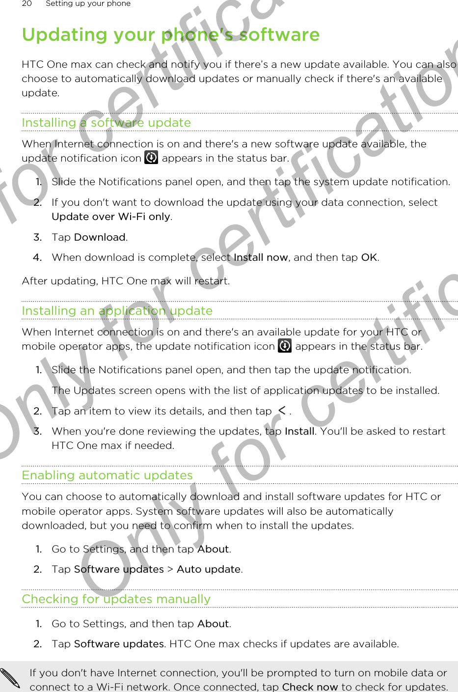 Updating your phone&apos;s softwareHTC One max can check and notify you if there’s a new update available. You can alsochoose to automatically download updates or manually check if there&apos;s an availableupdate.Installing a software updateWhen Internet connection is on and there&apos;s a new software update available, theupdate notification icon   appears in the status bar.1. Slide the Notifications panel open, and then tap the system update notification.2. If you don&apos;t want to download the update using your data connection, selectUpdate over Wi-Fi only.3. Tap Download.4. When download is complete, select Install now, and then tap OK.After updating, HTC One max will restart.Installing an application updateWhen Internet connection is on and there&apos;s an available update for your HTC ormobile operator apps, the update notification icon   appears in the status bar.1. Slide the Notifications panel open, and then tap the update notification. The Updates screen opens with the list of application updates to be installed.2. Tap an item to view its details, and then tap  .3. When you&apos;re done reviewing the updates, tap Install. You&apos;ll be asked to restartHTC One max if needed.Enabling automatic updatesYou can choose to automatically download and install software updates for HTC ormobile operator apps. System software updates will also be automaticallydownloaded, but you need to confirm when to install the updates.1. Go to Settings, and then tap About.2. Tap Software updates &gt; Auto update.Checking for updates manually1. Go to Settings, and then tap About.2. Tap Software updates. HTC One max checks if updates are available.If you don&apos;t have Internet connection, you&apos;ll be prompted to turn on mobile data orconnect to a Wi-Fi network. Once connected, tap Check now to check for updates.20 Setting up your phoneOnly for certification  Only for certification  Only for certification