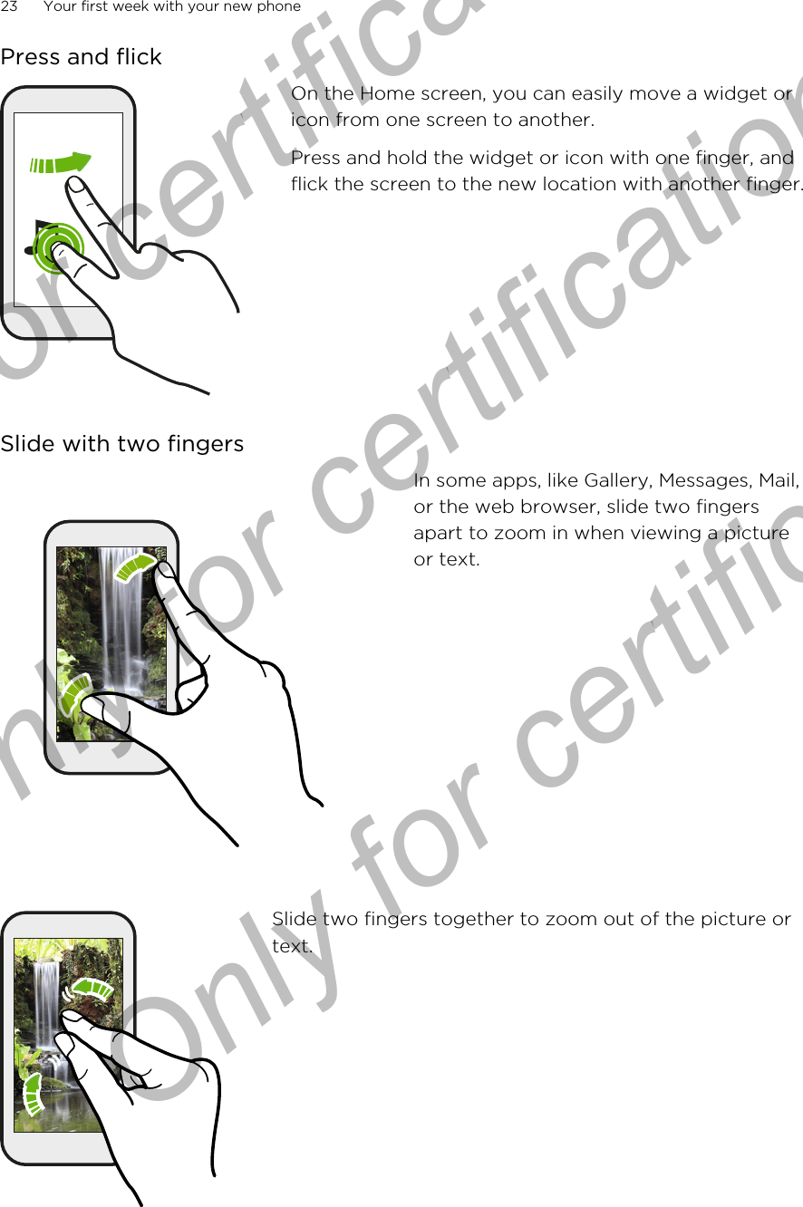 Press and flickOn the Home screen, you can easily move a widget oricon from one screen to another.Press and hold the widget or icon with one finger, andflick the screen to the new location with another finger.Slide with two fingersIn some apps, like Gallery, Messages, Mail,or the web browser, slide two fingersapart to zoom in when viewing a pictureor text.Slide two fingers together to zoom out of the picture ortext.23 Your first week with your new phoneOnly for certification  Only for certification  Only for certification