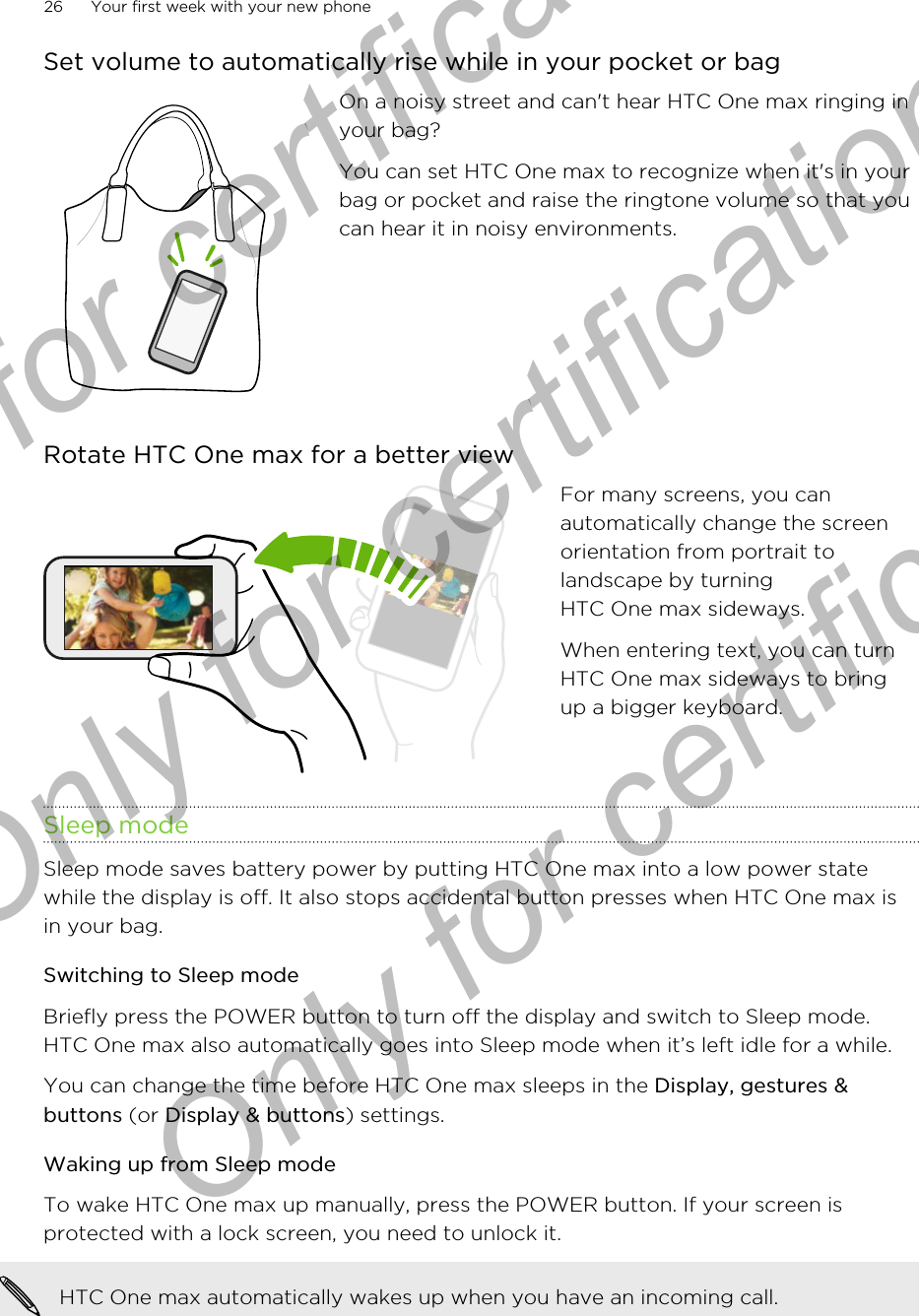 Set volume to automatically rise while in your pocket or bagOn a noisy street and can&apos;t hear HTC One max ringing inyour bag?You can set HTC One max to recognize when it&apos;s in yourbag or pocket and raise the ringtone volume so that youcan hear it in noisy environments.Rotate HTC One max for a better viewFor many screens, you canautomatically change the screenorientation from portrait tolandscape by turningHTC One max sideways.When entering text, you can turnHTC One max sideways to bringup a bigger keyboard.Sleep modeSleep mode saves battery power by putting HTC One max into a low power statewhile the display is off. It also stops accidental button presses when HTC One max isin your bag.Switching to Sleep modeBriefly press the POWER button to turn off the display and switch to Sleep mode.HTC One max also automatically goes into Sleep mode when it’s left idle for a while.You can change the time before HTC One max sleeps in the Display, gestures &amp;buttons (or Display &amp; buttons) settings.Waking up from Sleep modeTo wake HTC One max up manually, press the POWER button. If your screen isprotected with a lock screen, you need to unlock it.HTC One max automatically wakes up when you have an incoming call.26 Your first week with your new phoneOnly for certification  Only for certification  Only for certification