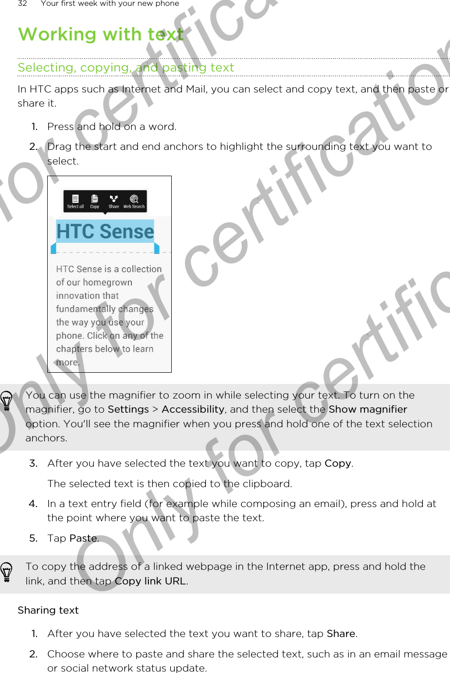 Working with textSelecting, copying, and pasting textIn HTC apps such as Internet and Mail, you can select and copy text, and then paste orshare it.1. Press and hold on a word.2. Drag the start and end anchors to highlight the surrounding text you want toselect. You can use the magnifier to zoom in while selecting your text. To turn on themagnifier, go to Settings &gt; Accessibility, and then select the Show magnifieroption. You&apos;ll see the magnifier when you press and hold one of the text selectionanchors.3. After you have selected the text you want to copy, tap Copy. The selected text is then copied to the clipboard.4. In a text entry field (for example while composing an email), press and hold atthe point where you want to paste the text.5. Tap Paste.To copy the address of a linked webpage in the Internet app, press and hold thelink, and then tap Copy link URL.Sharing text1. After you have selected the text you want to share, tap Share.2. Choose where to paste and share the selected text, such as in an email messageor social network status update.32 Your first week with your new phoneOnly for certification  Only for certification  Only for certification