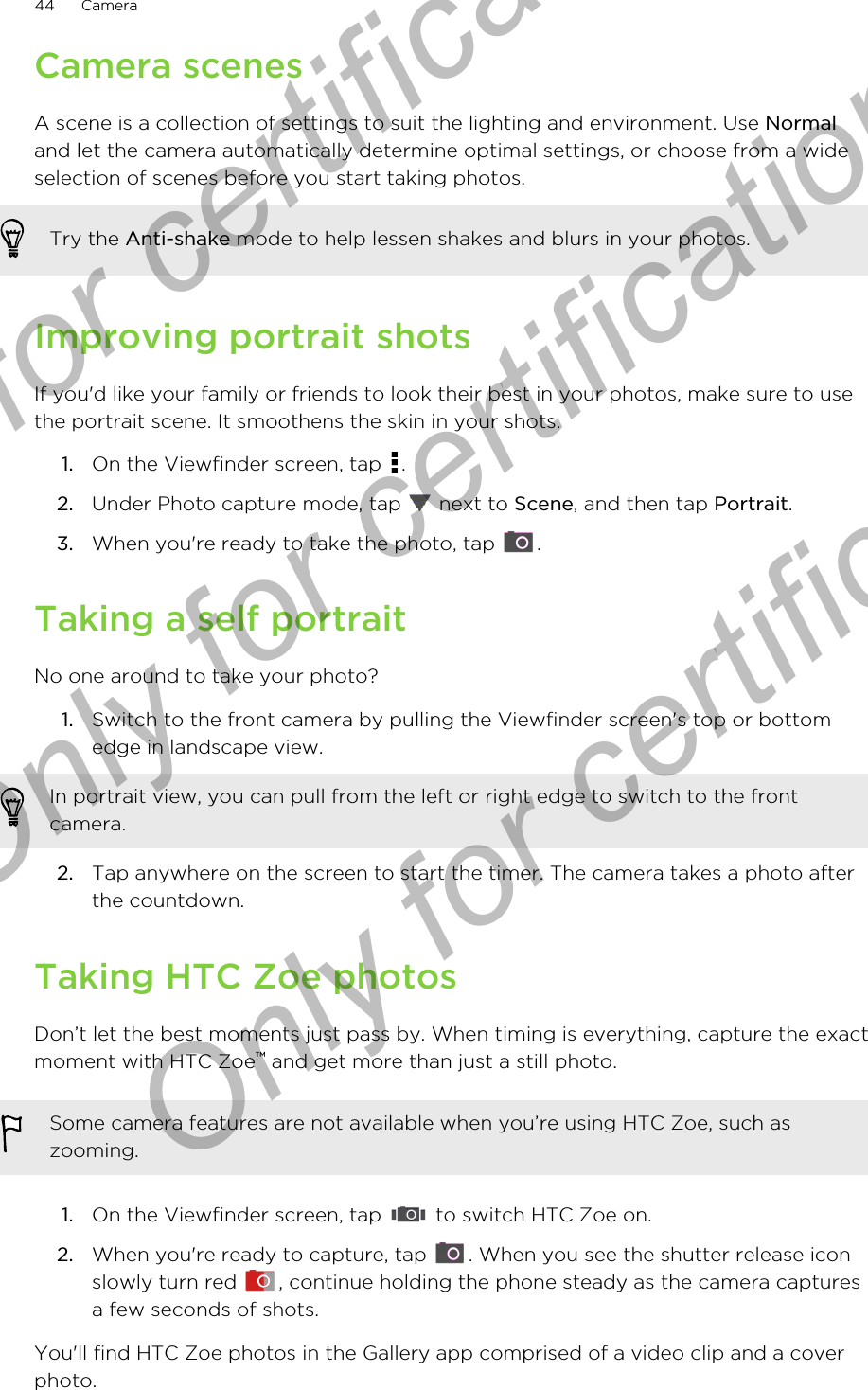 Camera scenesA scene is a collection of settings to suit the lighting and environment. Use Normaland let the camera automatically determine optimal settings, or choose from a wideselection of scenes before you start taking photos.Try the Anti-shake mode to help lessen shakes and blurs in your photos.Improving portrait shotsIf you&apos;d like your family or friends to look their best in your photos, make sure to usethe portrait scene. It smoothens the skin in your shots.1. On the Viewfinder screen, tap  .2. Under Photo capture mode, tap   next to Scene, and then tap Portrait.3. When you&apos;re ready to take the photo, tap  .Taking a self portraitNo one around to take your photo?1. Switch to the front camera by pulling the Viewfinder screen&apos;s top or bottomedge in landscape view. In portrait view, you can pull from the left or right edge to switch to the frontcamera.2. Tap anywhere on the screen to start the timer. The camera takes a photo afterthe countdown.Taking HTC Zoe photosDon’t let the best moments just pass by. When timing is everything, capture the exactmoment with HTC Zoe™ and get more than just a still photo.Some camera features are not available when you’re using HTC Zoe, such aszooming.1. On the Viewfinder screen, tap   to switch HTC Zoe on.2. When you&apos;re ready to capture, tap  . When you see the shutter release iconslowly turn red  , continue holding the phone steady as the camera capturesa few seconds of shots.You&apos;ll find HTC Zoe photos in the Gallery app comprised of a video clip and a coverphoto.44 CameraOnly for certification  Only for certification  Only for certification