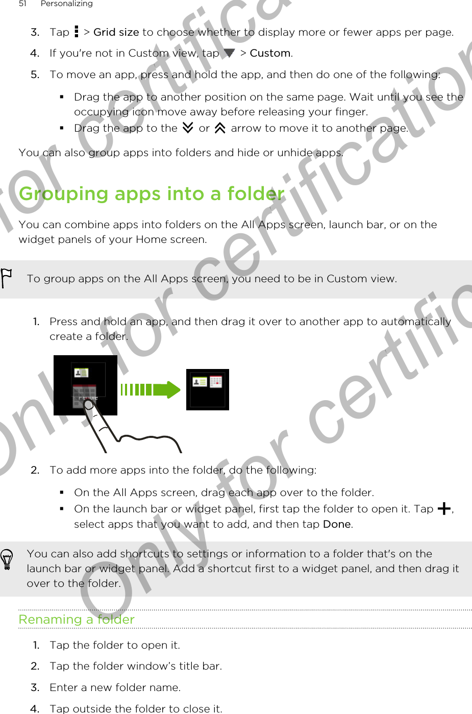 3. Tap   &gt; Grid size to choose whether to display more or fewer apps per page.4. If you&apos;re not in Custom view, tap   &gt; Custom.5. To move an app, press and hold the app, and then do one of the following:§Drag the app to another position on the same page. Wait until you see theoccupying icon move away before releasing your finger.§Drag the app to the   or   arrow to move it to another page.You can also group apps into folders and hide or unhide apps.Grouping apps into a folderYou can combine apps into folders on the All Apps screen, launch bar, or on thewidget panels of your Home screen.To group apps on the All Apps screen, you need to be in Custom view.1. Press and hold an app, and then drag it over to another app to automaticallycreate a folder. 2. To add more apps into the folder, do the following:§On the All Apps screen, drag each app over to the folder.§On the launch bar or widget panel, first tap the folder to open it. Tap  ,select apps that you want to add, and then tap Done.You can also add shortcuts to settings or information to a folder that&apos;s on thelaunch bar or widget panel. Add a shortcut first to a widget panel, and then drag itover to the folder.Renaming a folder1. Tap the folder to open it.2. Tap the folder window’s title bar.3. Enter a new folder name.4. Tap outside the folder to close it.51 PersonalizingOnly for certification  Only for certification  Only for certification