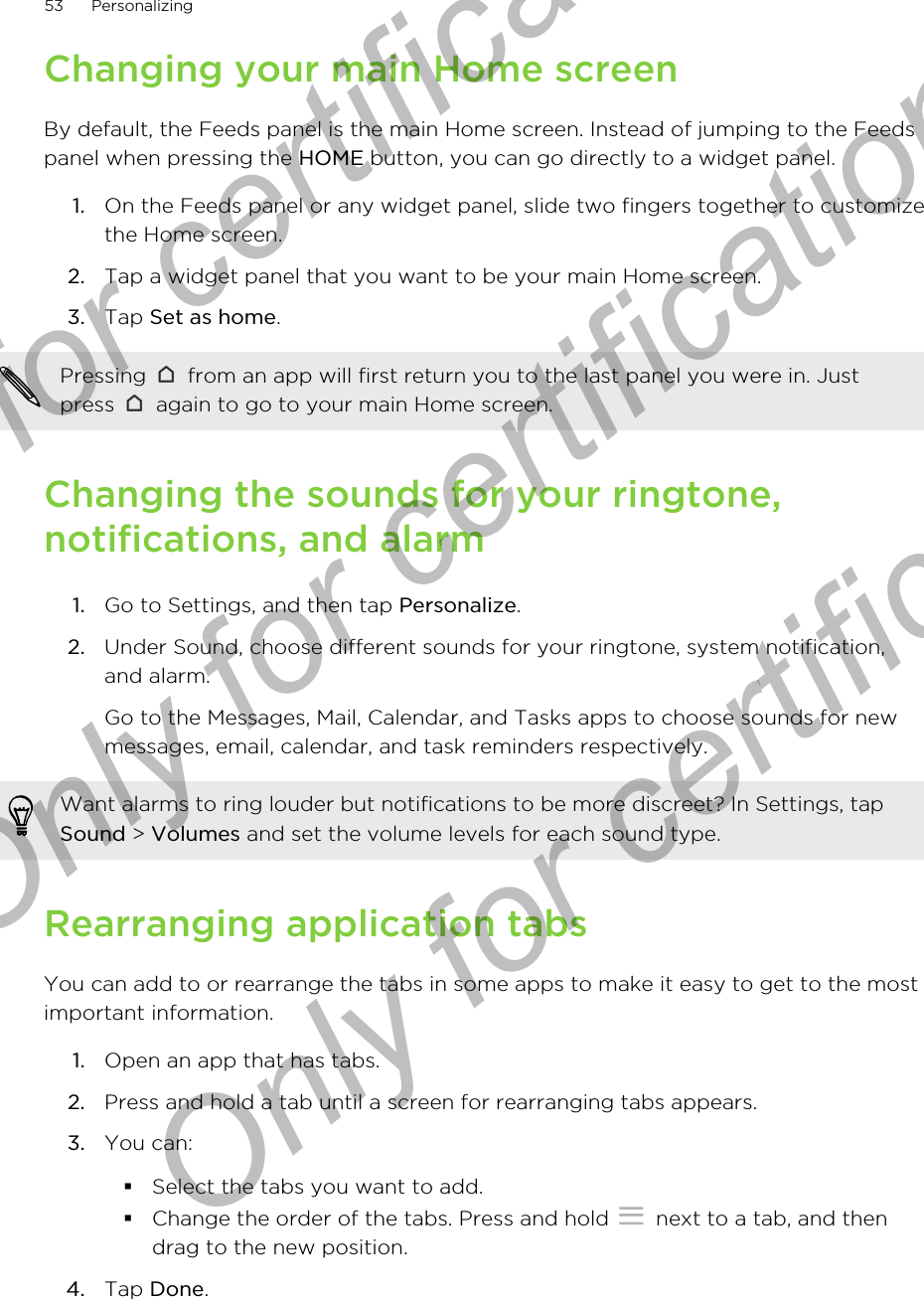 Changing your main Home screenBy default, the Feeds panel is the main Home screen. Instead of jumping to the Feedspanel when pressing the HOME button, you can go directly to a widget panel.1. On the Feeds panel or any widget panel, slide two fingers together to customizethe Home screen.2. Tap a widget panel that you want to be your main Home screen.3. Tap Set as home.Pressing   from an app will first return you to the last panel you were in. Justpress   again to go to your main Home screen.Changing the sounds for your ringtone,notifications, and alarm1. Go to Settings, and then tap Personalize.2. Under Sound, choose different sounds for your ringtone, system notification,and alarm. Go to the Messages, Mail, Calendar, and Tasks apps to choose sounds for newmessages, email, calendar, and task reminders respectively.Want alarms to ring louder but notifications to be more discreet? In Settings, tapSound &gt; Volumes and set the volume levels for each sound type.Rearranging application tabsYou can add to or rearrange the tabs in some apps to make it easy to get to the mostimportant information.1. Open an app that has tabs.2. Press and hold a tab until a screen for rearranging tabs appears.3. You can:§Select the tabs you want to add.§Change the order of the tabs. Press and hold   next to a tab, and thendrag to the new position.4. Tap Done.53 PersonalizingOnly for certification  Only for certification  Only for certification