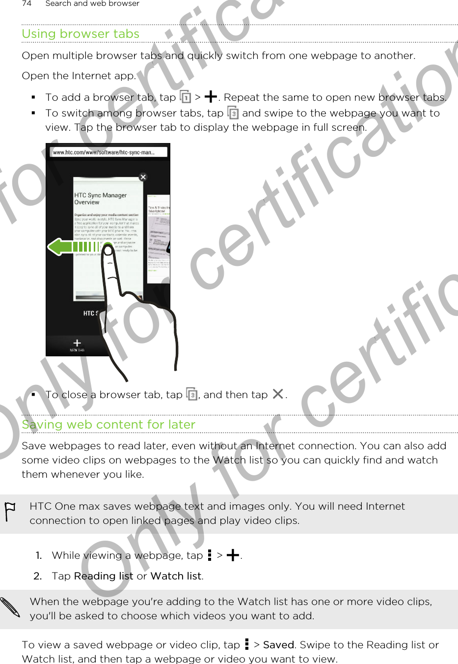 Using browser tabsOpen multiple browser tabs and quickly switch from one webpage to another.Open the Internet app.§To add a browser tab, tap   &gt;  . Repeat the same to open new browser tabs.§To switch among browser tabs, tap   and swipe to the webpage you want toview. Tap the browser tab to display the webpage in full screen.§To close a browser tab, tap  , and then tap  .Saving web content for laterSave webpages to read later, even without an Internet connection. You can also addsome video clips on webpages to the Watch list so you can quickly find and watchthem whenever you like.HTC One max saves webpage text and images only. You will need Internetconnection to open linked pages and play video clips.1. While viewing a webpage, tap   &gt;  .2. Tap Reading list or Watch list. When the webpage you&apos;re adding to the Watch list has one or more video clips,you&apos;ll be asked to choose which videos you want to add.To view a saved webpage or video clip, tap   &gt; Saved. Swipe to the Reading list orWatch list, and then tap a webpage or video you want to view.74 Search and web browserOnly for certification  Only for certification  Only for certification