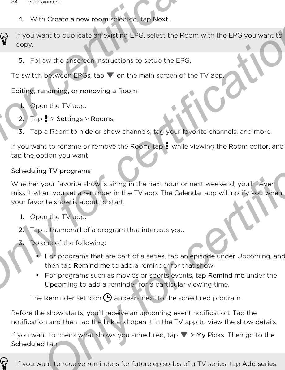 4. With Create a new room selected, tap Next. If you want to duplicate an existing EPG, select the Room with the EPG you want tocopy.5. Follow the onscreen instructions to setup the EPG.To switch between EPGs, tap   on the main screen of the TV app.Editing, renaming, or removing a Room1. Open the TV app.2. Tap   &gt; Settings &gt; Rooms.3. Tap a Room to hide or show channels, tag your favorite channels, and more.If you want to rename or remove the Room, tap   while viewing the Room editor, andtap the option you want.Scheduling TV programsWhether your favorite show is airing in the next hour or next weekend, you&apos;ll nevermiss it when you set a reminder in the TV app. The Calendar app will notify you whenyour favorite show is about to start.1. Open the TV app.2. Tap a thumbnail of a program that interests you.3. Do one of the following:§For programs that are part of a series, tap an episode under Upcoming, andthen tap Remind me to add a reminder for that show.§For programs such as movies or sports events, tap Remind me under theUpcoming to add a reminder for a particular viewing time.The Reminder set icon   appears next to the scheduled program.Before the show starts, you&apos;ll receive an upcoming event notification. Tap thenotification and then tap the link and open it in the TV app to view the show details.If you want to check what shows you scheduled, tap   &gt; My Picks. Then go to theScheduled tab.If you want to receive reminders for future episodes of a TV series, tap Add series.84 EntertainmentOnly for certification  Only for certification  Only for certification