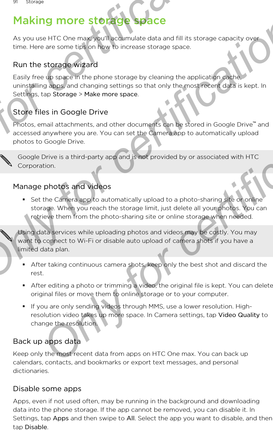 Making more storage spaceAs you use HTC One max, you&apos;ll accumulate data and fill its storage capacity overtime. Here are some tips on how to increase storage space.Run the storage wizardEasily free up space in the phone storage by cleaning the application cache,uninstalling apps, and changing settings so that only the most recent data is kept. InSettings, tap Storage &gt; Make more space.Store files in Google DrivePhotos, email attachments, and other documents can be stored in Google Drive™ andaccessed anywhere you are. You can set the Camera app to automatically uploadphotos to Google Drive.Google Drive is a third-party app and is not provided by or associated with HTCCorporation.Manage photos and videos§Set the Camera app to automatically upload to a photo-sharing site or onlinestorage. When you reach the storage limit, just delete all your photos. You canretrieve them from the photo-sharing site or online storage when needed.Using data services while uploading photos and videos may be costly. You maywant to connect to Wi-Fi or disable auto upload of camera shots if you have alimited data plan.§After taking continuous camera shots, keep only the best shot and discard therest.§After editing a photo or trimming a video, the original file is kept. You can deleteoriginal files or move them to online storage or to your computer.§If you are only sending videos through MMS, use a lower resolution. High-resolution video takes up more space. In Camera settings, tap Video Quality tochange the resolution.Back up apps dataKeep only the most recent data from apps on HTC One max. You can back upcalendars, contacts, and bookmarks or export text messages, and personaldictionaries.Disable some appsApps, even if not used often, may be running in the background and downloadingdata into the phone storage. If the app cannot be removed, you can disable it. InSettings, tap Apps and then swipe to All. Select the app you want to disable, and thentap Disable.91 StorageOnly for certification  Only for certification  Only for certification