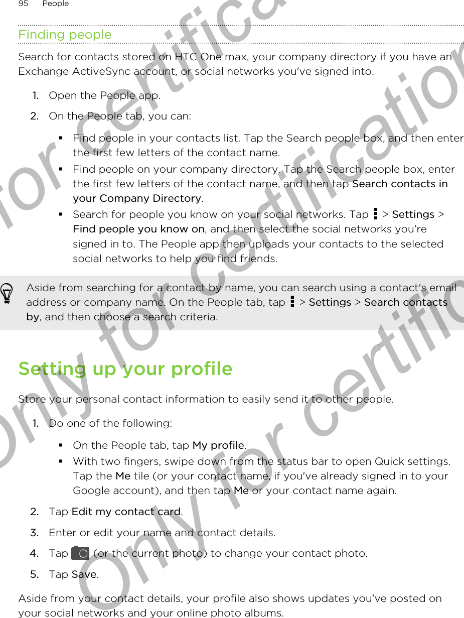 Finding peopleSearch for contacts stored on HTC One max, your company directory if you have anExchange ActiveSync account, or social networks you&apos;ve signed into.1. Open the People app.2. On the People tab, you can:§Find people in your contacts list. Tap the Search people box, and then enterthe first few letters of the contact name.§Find people on your company directory. Tap the Search people box, enterthe first few letters of the contact name, and then tap Search contacts inyour Company Directory.§Search for people you know on your social networks. Tap   &gt; Settings &gt;Find people you know on, and then select the social networks you&apos;resigned in to. The People app then uploads your contacts to the selectedsocial networks to help you find friends.Aside from searching for a contact by name, you can search using a contact&apos;s emailaddress or company name. On the People tab, tap   &gt; Settings &gt; Search contactsby, and then choose a search criteria.Setting up your profileStore your personal contact information to easily send it to other people.1. Do one of the following:§On the People tab, tap My profile.§With two fingers, swipe down from the status bar to open Quick settings.Tap the Me tile (or your contact name, if you&apos;ve already signed in to yourGoogle account), and then tap Me or your contact name again.2. Tap Edit my contact card.3. Enter or edit your name and contact details.4. Tap   (or the current photo) to change your contact photo.5. Tap Save.Aside from your contact details, your profile also shows updates you&apos;ve posted onyour social networks and your online photo albums.95 PeopleOnly for certification  Only for certification  Only for certification