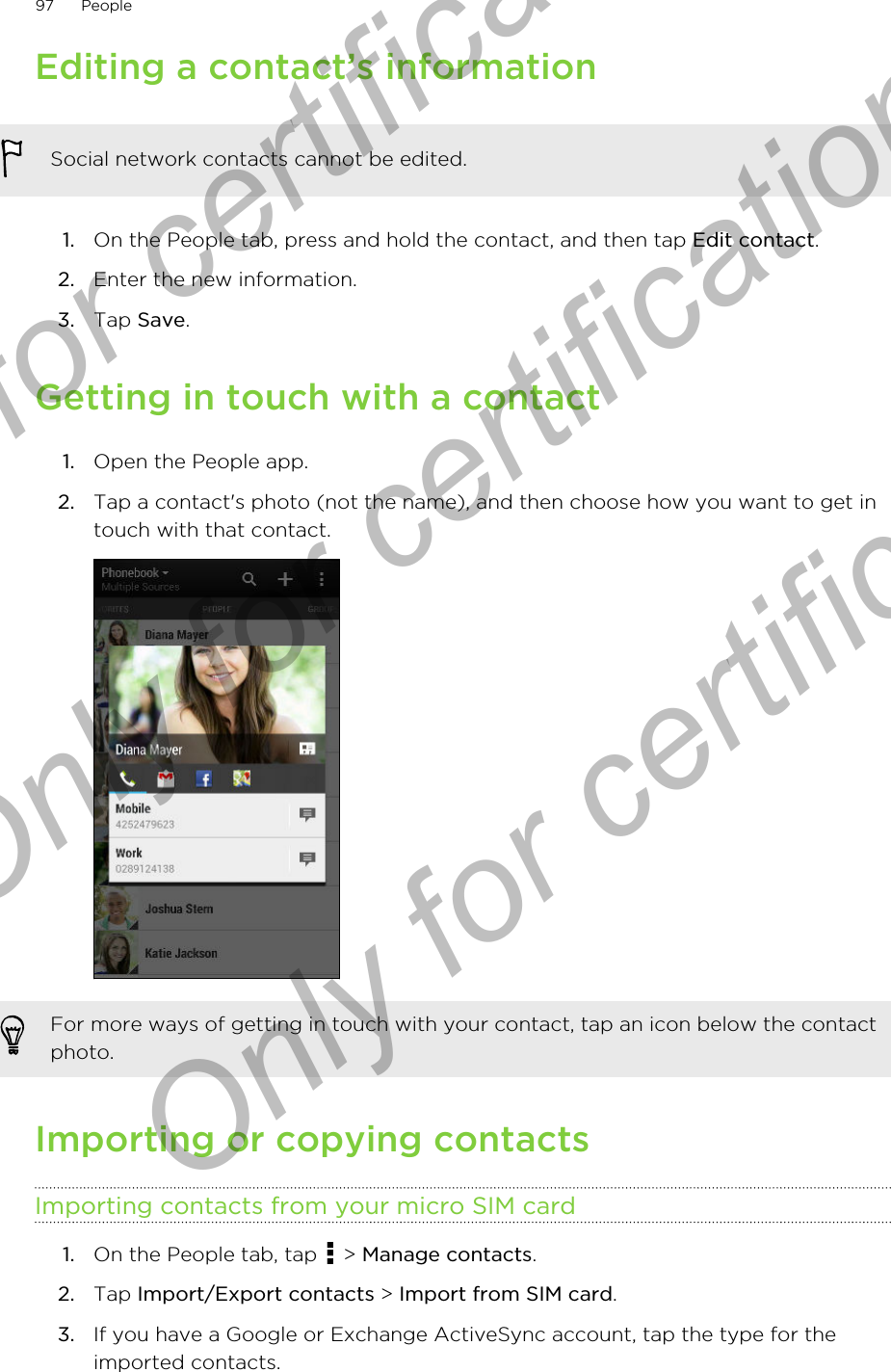 Editing a contact’s informationSocial network contacts cannot be edited.1. On the People tab, press and hold the contact, and then tap Edit contact.2. Enter the new information.3. Tap Save.Getting in touch with a contact1. Open the People app.2. Tap a contact&apos;s photo (not the name), and then choose how you want to get intouch with that contact. For more ways of getting in touch with your contact, tap an icon below the contactphoto.Importing or copying contactsImporting contacts from your micro SIM card1. On the People tab, tap   &gt; Manage contacts.2. Tap Import/Export contacts &gt; Import from SIM card.3. If you have a Google or Exchange ActiveSync account, tap the type for theimported contacts.97 PeopleOnly for certification  Only for certification  Only for certification