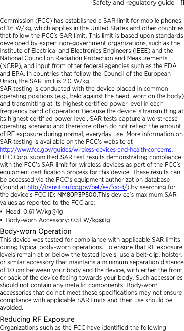 Safety and regulatory guide    11 Commission (FCC) has established a SAR limit for mobile phones of 1.6 W/kg, which applies in the United States and other countries that follow the FCC’s SAR limit. This limit is based upon standards developed by expert non-government organizations, such as the Institute of Electrical and Electronics Engineers (IEEE) and the National Council on Radiation Protection and Measurements (NCRP), and input from other federal agencies such as the FDA and EPA. In countries that follow the Council of the European Union, the SAR limit is 2.0 W/kg.         SAR testing is conducted with the device placed in common operating positions (e.g., held against the head, worn on the body) and transmitting at its highest certified power level in each frequency band of operation. Because the device is transmitting at its highest certified power level, SAR tests capture a worst-case operating scenario and therefore often do not reflect the amount of RF exposure during normal, everyday use. More information on SAR testing is available on the FCC’s website at http://www.fcc.gov/guides/wireless-devices-and-health-concerns.     HTC Corp. submitted SAR test results demonstrating compliance with the FCC’s SAR limit for wireless devices as part of the FCC’s equipment certification process for this device. These results can be accessed via the FCC’s equipment authorization database (found at http://transition.fcc.gov/oet/ea/fccid/) by searching for the device’s FCC ID: NM80P3P500.This device’s maximum SAR values as reported to the FCC are:  Head: 0.61 W/kg@1g  Body-worn Accessory: 0.51 W/kg@1g Body-worn Operation This device was tested for compliance with applicable SAR limits during typical body-worn operations. To ensure that RF exposure levels remain at or below the tested levels, use a belt-clip, holster, or similar accessory that maintains a minimum separation distance of 1.0 cm between your body and the device, with either the front or back of the device facing towards your body. Such accessories should not contain any metallic components. Body-worn accessories that do not meet these specifications may not ensure compliance with applicable SAR limits and their use should be avoided. Reducing RF Exposure   Organizations such as the FCC have identified the following 