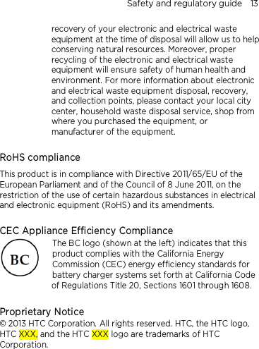 Safety and regulatory guide    13 recovery of your electronic and electrical waste equipment at the time of disposal will allow us to help conserving natural resources. Moreover, proper recycling of the electronic and electrical waste equipment will ensure safety of human health and environment. For more information about electronic and electrical waste equipment disposal, recovery, and collection points, please contact your local city center, household waste disposal service, shop from where you purchased the equipment, or manufacturer of the equipment.  RoHS compliance This product is in compliance with Directive 2011/65/EU of the European Parliament and of the Council of 8 June 2011, on the restriction of the use of certain hazardous substances in electrical and electronic equipment (RoHS) and its amendments.  CEC Appliance Efficiency Compliance The BC logo (shown at the left) indicates that this product complies with the California Energy Commission (CEC) energy efficiency standards for battery charger systems set forth at California Code of Regulations Title 20, Sections 1601 through 1608.  Proprietary Notice © 2013 HTC Corporation. All rights reserved. HTC, the HTC logo, HTC XXX, and the HTC XXX logo are trademarks of HTC Corporation.    