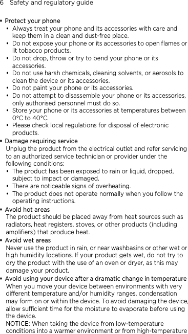 6    Safety and regulatory guide  Protect your phone  Always treat your phone and its accessories with care and keep them in a clean and dust-free place.  Do not expose your phone or its accessories to open flames or lit tobacco products.  Do not drop, throw or try to bend your phone or its accessories.  Do not use harsh chemicals, cleaning solvents, or aerosols to clean the device or its accessories.  Do not paint your phone or its accessories.  Do not attempt to disassemble your phone or its accessories, only authorised personnel must do so.  Store your phone or its accessories at temperatures between 0°C to 40°C.  Please check local regulations for disposal of electronic products.  Damage requiring service Unplug the product from the electrical outlet and refer servicing to an authorized service technician or provider under the following conditions:  The product has been exposed to rain or liquid, dropped, subject to impact or damaged.  There are noticeable signs of overheating.  The product does not operate normally when you follow the operating instructions.  Avoid hot areas The product should be placed away from heat sources such as radiators, heat registers, stoves, or other products (including amplifiers) that produce heat.  Avoid wet areas Never use the product in rain, or near washbasins or other wet or high humidity locations. If your product gets wet, do not try to dry the product with the use of an oven or dryer, as this may damage your product.  Avoid using your device after a dramatic change in temperature When you move your device between environments with very different temperature and/or humidity ranges, condensation may form on or within the device. To avoid damaging the device, allow sufficient time for the moisture to evaporate before using the device. NOTICE: When taking the device from low-temperature conditions into a warmer environment or from high-temperature 