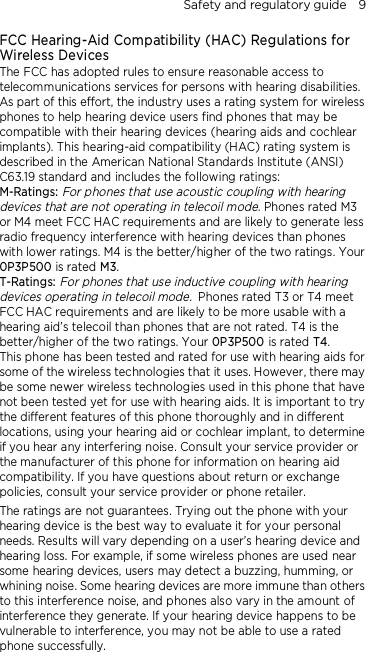 Safety and regulatory guide    9 FCC Hearing-Aid Compatibility (HAC) Regulations for Wireless Devices The FCC has adopted rules to ensure reasonable access to telecommunications services for persons with hearing disabilities. As part of this effort, the industry uses a rating system for wireless phones to help hearing device users find phones that may be compatible with their hearing devices (hearing aids and cochlear implants). This hearing-aid compatibility (HAC) rating system is described in the American National Standards Institute (ANSI) C63.19 standard and includes the following ratings: M-Ratings: For phones that use acoustic coupling with hearing devices that are not operating in telecoil mode. Phones rated M3 or M4 meet FCC HAC requirements and are likely to generate less radio frequency interference with hearing devices than phones with lower ratings. M4 is the better/higher of the two ratings. Your 0P3P500 is rated M3. T-Ratings: For phones that use inductive coupling with hearing devices operating in telecoil mode. Phones rated T3 or T4 meet FCC HAC requirements and are likely to be more usable with a hearing aid’s telecoil than phones that are not rated. T4 is the better/higher of the two ratings. Your 0P3P500 is rated T4. This phone has been tested and rated for use with hearing aids for some of the wireless technologies that it uses. However, there may be some newer wireless technologies used in this phone that have not been tested yet for use with hearing aids. It is important to try the different features of this phone thoroughly and in different locations, using your hearing aid or cochlear implant, to determine if you hear any interfering noise. Consult your service provider or the manufacturer of this phone for information on hearing aid compatibility. If you have questions about return or exchange policies, consult your service provider or phone retailer. The ratings are not guarantees. Trying out the phone with your hearing device is the best way to evaluate it for your personal needs. Results will vary depending on a user’s hearing device and hearing loss. For example, if some wireless phones are used near some hearing devices, users may detect a buzzing, humming, or whining noise. Some hearing devices are more immune than others to this interference noise, and phones also vary in the amount of interference they generate. If your hearing device happens to be vulnerable to interference, you may not be able to use a rated phone successfully. 