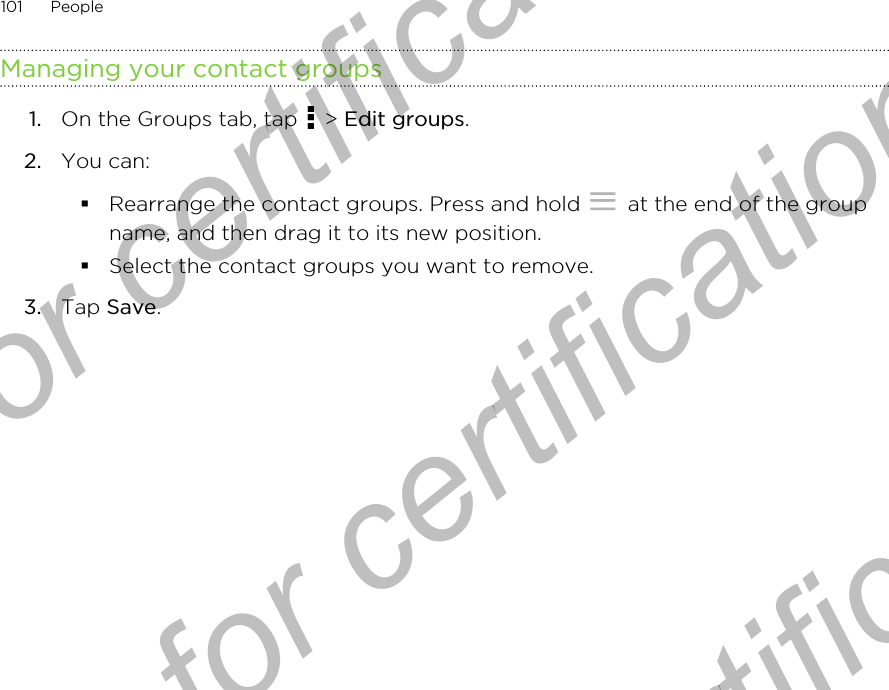 Managing your contact groups1. On the Groups tab, tap   &gt; Edit groups.2. You can:§Rearrange the contact groups. Press and hold   at the end of the groupname, and then drag it to its new position.§Select the contact groups you want to remove.3. Tap Save.101 PeopleOnly for certification  Only for certification  Only for certification