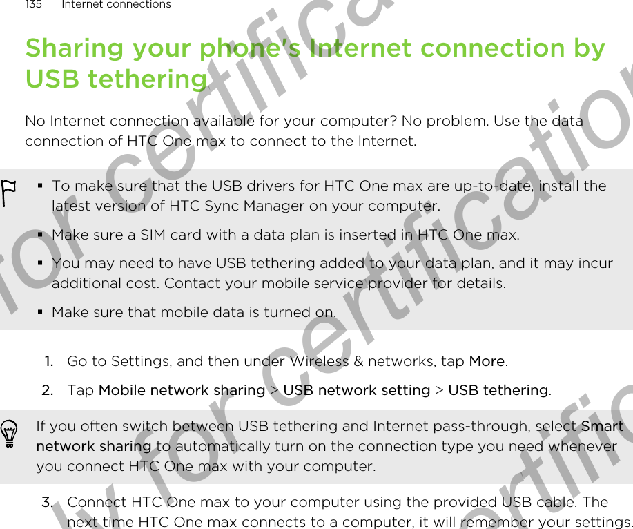 Sharing your phone&apos;s Internet connection byUSB tetheringNo Internet connection available for your computer? No problem. Use the dataconnection of HTC One max to connect to the Internet.§To make sure that the USB drivers for HTC One max are up-to-date, install thelatest version of HTC Sync Manager on your computer.§Make sure a SIM card with a data plan is inserted in HTC One max.§You may need to have USB tethering added to your data plan, and it may incuradditional cost. Contact your mobile service provider for details.§Make sure that mobile data is turned on.1. Go to Settings, and then under Wireless &amp; networks, tap More.2. Tap Mobile network sharing &gt; USB network setting &gt; USB tethering. If you often switch between USB tethering and Internet pass-through, select Smartnetwork sharing to automatically turn on the connection type you need wheneveryou connect HTC One max with your computer.3. Connect HTC One max to your computer using the provided USB cable. Thenext time HTC One max connects to a computer, it will remember your settings.135 Internet connectionsOnly for certification  Only for certification  Only for certification