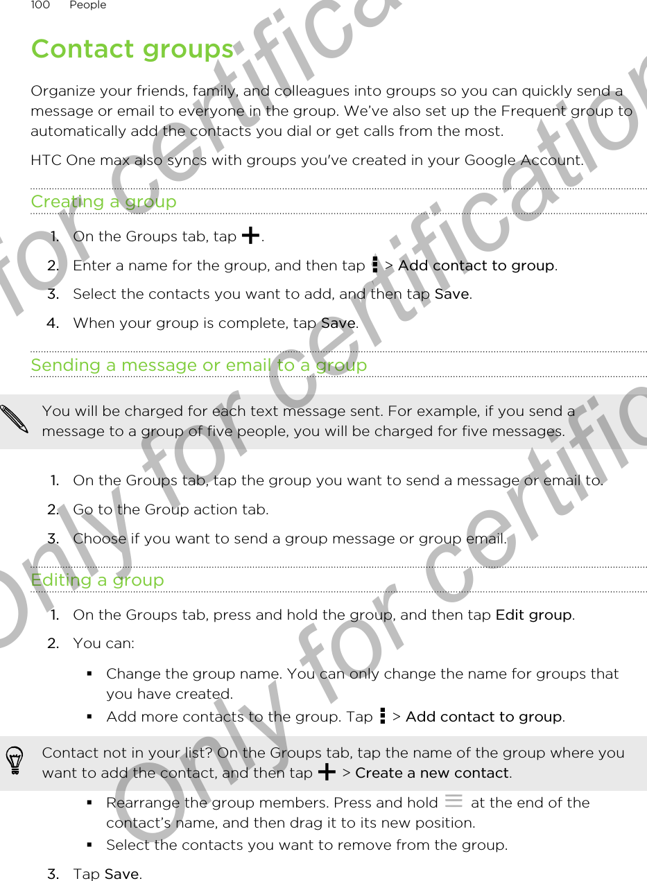 Contact groupsOrganize your friends, family, and colleagues into groups so you can quickly send amessage or email to everyone in the group. We’ve also set up the Frequent group toautomatically add the contacts you dial or get calls from the most.HTC One max also syncs with groups you&apos;ve created in your Google Account.Creating a group1. On the Groups tab, tap  .2. Enter a name for the group, and then tap   &gt; Add contact to group.3. Select the contacts you want to add, and then tap Save.4. When your group is complete, tap Save.Sending a message or email to a groupYou will be charged for each text message sent. For example, if you send amessage to a group of five people, you will be charged for five messages.1. On the Groups tab, tap the group you want to send a message or email to.2. Go to the Group action tab.3. Choose if you want to send a group message or group email.Editing a group1. On the Groups tab, press and hold the group, and then tap Edit group.2. You can:§Change the group name. You can only change the name for groups thatyou have created.§Add more contacts to the group. Tap   &gt; Add contact to group.Contact not in your list? On the Groups tab, tap the name of the group where youwant to add the contact, and then tap   &gt; Create a new contact.§Rearrange the group members. Press and hold   at the end of thecontact’s name, and then drag it to its new position.§Select the contacts you want to remove from the group.3. Tap Save.100 PeopleOnly for certification  Only for certification  Only for certification