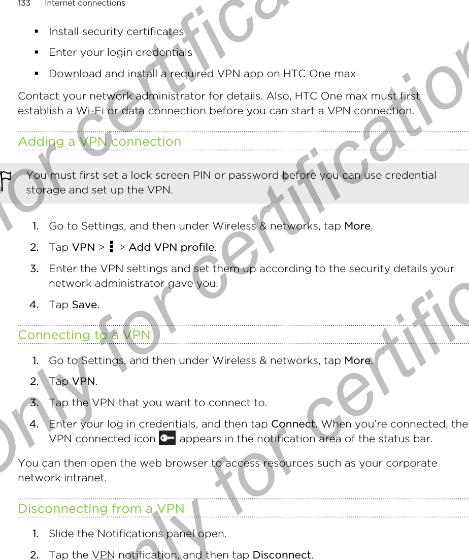 §Install security certificates§Enter your login credentials§Download and install a required VPN app on HTC One maxContact your network administrator for details. Also, HTC One max must firstestablish a Wi-Fi or data connection before you can start a VPN connection.Adding a VPN connectionYou must first set a lock screen PIN or password before you can use credentialstorage and set up the VPN.1. Go to Settings, and then under Wireless &amp; networks, tap More.2. Tap VPN &gt;   &gt; Add VPN profile.3. Enter the VPN settings and set them up according to the security details yournetwork administrator gave you.4. Tap Save.Connecting to a VPN1. Go to Settings, and then under Wireless &amp; networks, tap More.2. Tap VPN.3. Tap the VPN that you want to connect to.4. Enter your log in credentials, and then tap Connect. When you’re connected, theVPN connected icon   appears in the notification area of the status bar.You can then open the web browser to access resources such as your corporatenetwork intranet.Disconnecting from a VPN1. Slide the Notifications panel open.2. Tap the VPN notification, and then tap Disconnect.133 Internet connectionsOnly for certification  Only for certification  Only for certification