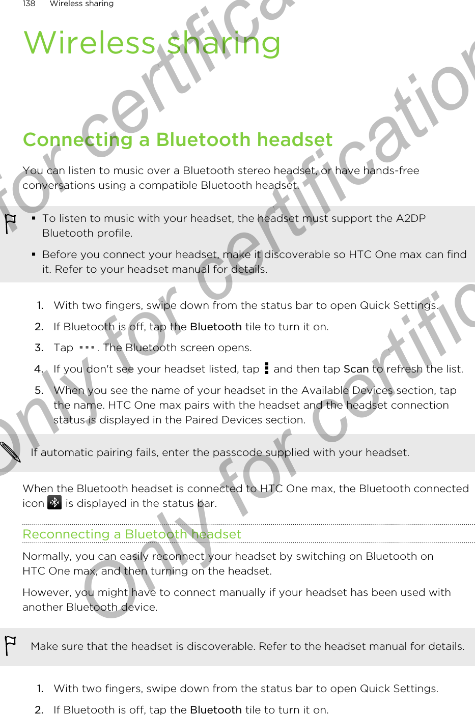 Wireless sharingConnecting a Bluetooth headsetYou can listen to music over a Bluetooth stereo headset, or have hands-freeconversations using a compatible Bluetooth headset.§To listen to music with your headset, the headset must support the A2DPBluetooth profile.§Before you connect your headset, make it discoverable so HTC One max can findit. Refer to your headset manual for details.1. With two fingers, swipe down from the status bar to open Quick Settings.2. If Bluetooth is off, tap the Bluetooth tile to turn it on.3. Tap  . The Bluetooth screen opens.4. If you don&apos;t see your headset listed, tap   and then tap Scan to refresh the list.5. When you see the name of your headset in the Available Devices section, tapthe name. HTC One max pairs with the headset and the headset connectionstatus is displayed in the Paired Devices section.If automatic pairing fails, enter the passcode supplied with your headset.When the Bluetooth headset is connected to HTC One max, the Bluetooth connectedicon   is displayed in the status bar.Reconnecting a Bluetooth headsetNormally, you can easily reconnect your headset by switching on Bluetooth onHTC One max, and then turning on the headset.However, you might have to connect manually if your headset has been used withanother Bluetooth device.Make sure that the headset is discoverable. Refer to the headset manual for details.1. With two fingers, swipe down from the status bar to open Quick Settings.2. If Bluetooth is off, tap the Bluetooth tile to turn it on.138 Wireless sharingOnly for certification  Only for certification  Only for certification