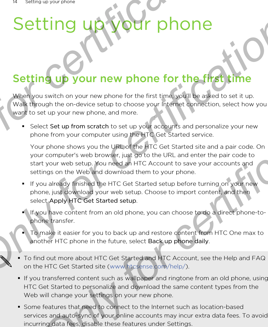 Setting up your phoneSetting up your new phone for the first timeWhen you switch on your new phone for the first time, you’ll be asked to set it up.Walk through the on-device setup to choose your Internet connection, select how youwant to set up your new phone, and more.§Select Set up from scratch to set up your accounts and personalize your newphone from your computer using the HTC Get Started service. Your phone shows you the URL of the HTC Get Started site and a pair code. Onyour computer&apos;s web browser, just go to the URL and enter the pair code tostart your web setup. You need an HTC Account to save your accounts andsettings on the Web and download them to your phone.§If you already finished the HTC Get Started setup before turning on your newphone, just download your web setup. Choose to import content, and thenselect Apply HTC Get Started setup.§If you have content from an old phone, you can choose to do a direct phone-to-phone transfer.§To make it easier for you to back up and restore content from HTC One max toanother HTC phone in the future, select Back up phone daily.§To find out more about HTC Get Started and HTC Account, see the Help and FAQon the HTC Get Started site (www.htcsense.com/help/).§If you transferred content such as wallpaper and ringtone from an old phone, usingHTC Get Started to personalize and download the same content types from theWeb will change your settings on your new phone.§Some features that need to connect to the Internet such as location-basedservices and auto-sync of your online accounts may incur extra data fees. To avoidincurring data fees, disable these features under Settings.14 Setting up your phoneOnly for certification  Only for certification  Only for certification