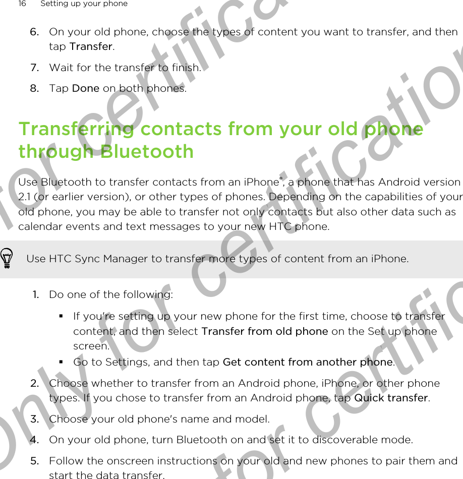 6. On your old phone, choose the types of content you want to transfer, and thentap Transfer.7. Wait for the transfer to finish.8. Tap Done on both phones.Transferring contacts from your old phonethrough BluetoothUse Bluetooth to transfer contacts from an iPhone®, a phone that has Android version2.1 (or earlier version), or other types of phones. Depending on the capabilities of yourold phone, you may be able to transfer not only contacts but also other data such ascalendar events and text messages to your new HTC phone.Use HTC Sync Manager to transfer more types of content from an iPhone.1. Do one of the following:§If you&apos;re setting up your new phone for the first time, choose to transfercontent, and then select Transfer from old phone on the Set up phonescreen.§Go to Settings, and then tap Get content from another phone.2. Choose whether to transfer from an Android phone, iPhone, or other phonetypes. If you chose to transfer from an Android phone, tap Quick transfer.3. Choose your old phone&apos;s name and model.4. On your old phone, turn Bluetooth on and set it to discoverable mode.5. Follow the onscreen instructions on your old and new phones to pair them andstart the data transfer.16 Setting up your phoneOnly for certification  Only for certification  Only for certification