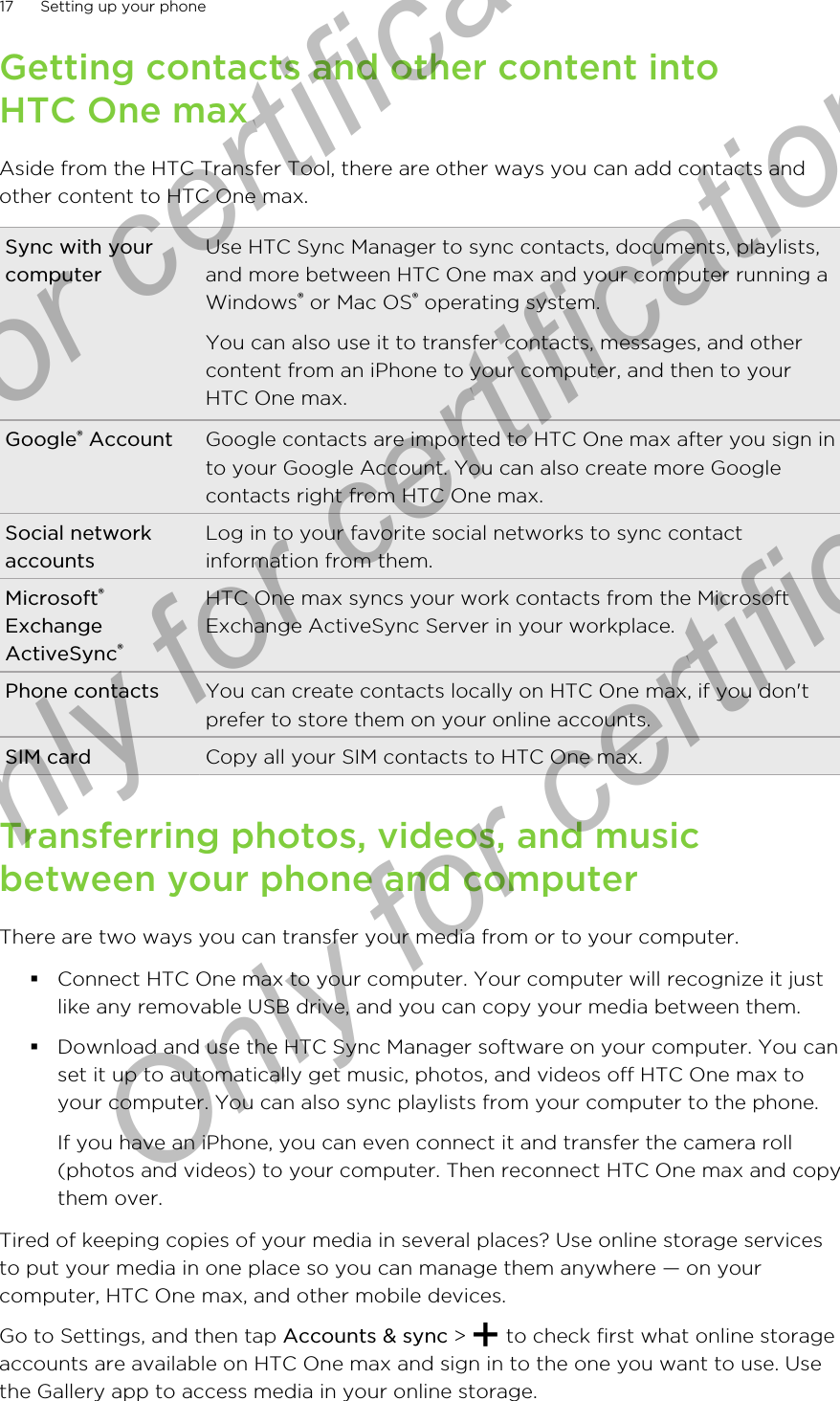 Getting contacts and other content intoHTC One maxAside from the HTC Transfer Tool, there are other ways you can add contacts andother content to HTC One max.Sync with yourcomputerUse HTC Sync Manager to sync contacts, documents, playlists,and more between HTC One max and your computer running aWindows® or Mac OS® operating system.You can also use it to transfer contacts, messages, and othercontent from an iPhone to your computer, and then to yourHTC One max.Google® Account Google contacts are imported to HTC One max after you sign into your Google Account. You can also create more Googlecontacts right from HTC One max.Social networkaccountsLog in to your favorite social networks to sync contactinformation from them.Microsoft®ExchangeActiveSync®HTC One max syncs your work contacts from the MicrosoftExchange ActiveSync Server in your workplace.Phone contacts You can create contacts locally on HTC One max, if you don&apos;tprefer to store them on your online accounts.SIM card Copy all your SIM contacts to HTC One max.Transferring photos, videos, and musicbetween your phone and computerThere are two ways you can transfer your media from or to your computer.§Connect HTC One max to your computer. Your computer will recognize it justlike any removable USB drive, and you can copy your media between them.§Download and use the HTC Sync Manager software on your computer. You canset it up to automatically get music, photos, and videos off HTC One max toyour computer. You can also sync playlists from your computer to the phone.If you have an iPhone, you can even connect it and transfer the camera roll(photos and videos) to your computer. Then reconnect HTC One max and copythem over.Tired of keeping copies of your media in several places? Use online storage servicesto put your media in one place so you can manage them anywhere — on yourcomputer, HTC One max, and other mobile devices.Go to Settings, and then tap Accounts &amp; sync &gt;   to check first what online storageaccounts are available on HTC One max and sign in to the one you want to use. Usethe Gallery app to access media in your online storage.17 Setting up your phoneOnly for certification  Only for certification  Only for certification