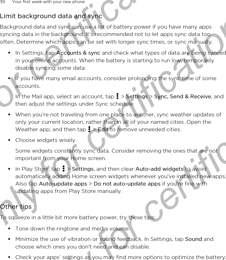 Limit background data and syncBackground data and sync can use a lot of battery power if you have many appssyncing data in the background. It’s recommended not to let apps sync data toooften. Determine which apps can be set with longer sync times, or sync manually.§In Settings, tap Accounts &amp; sync and check what types of data are being syncedin your online accounts. When the battery is starting to run low, temporarilydisable syncing some data.§If you have many email accounts, consider prolonging the sync time of someaccounts.In the Mail app, select an account, tap   &gt; Settings &gt; Sync, Send &amp; Receive, andthen adjust the settings under Sync schedule.§When you’re not traveling from one place to another, sync weather updates ofonly your current location, rather than in all of your named cities. Open theWeather app, and then tap   &gt; Edit to remove unneeded cities.§Choose widgets wisely.Some widgets constantly sync data. Consider removing the ones that are notimportant from your Home screen.§In Play Store, tap   &gt; Settings, and then clear Auto-add widgets to avoidautomatically adding Home screen widgets whenever you&apos;ve installed new apps.Also tap Auto-update apps &gt; Do not auto-update apps if you&apos;re fine withupdating apps from Play Store manually.Other tipsTo squeeze in a little bit more battery power, try these tips:§Tone down the ringtone and media volume.§Minimize the use of vibration or sound feedback. In Settings, tap Sound andchoose which ones you don&apos;t need and can disable.§Check your apps’ settings as you may find more options to optimize the battery.39 Your first week with your new phoneOnly for certification  Only for certification  Only for certification