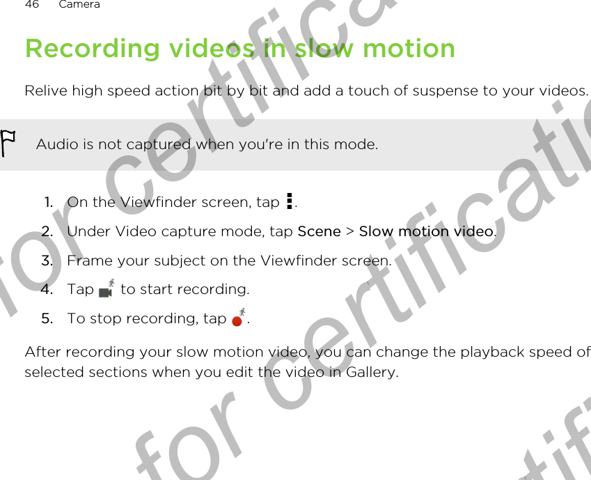 Recording videos in slow motionRelive high speed action bit by bit and add a touch of suspense to your videos.Audio is not captured when you&apos;re in this mode.1. On the Viewfinder screen, tap  .2. Under Video capture mode, tap Scene &gt; Slow motion video.3. Frame your subject on the Viewfinder screen.4. Tap   to start recording.5. To stop recording, tap  .After recording your slow motion video, you can change the playback speed ofselected sections when you edit the video in Gallery.46 CameraOnly for certification  Only for certification  Only for certification