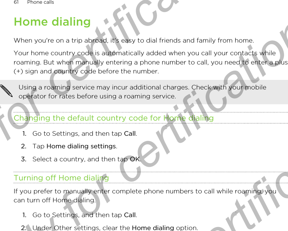 Home dialingWhen you&apos;re on a trip abroad, it&apos;s easy to dial friends and family from home.Your home country code is automatically added when you call your contacts whileroaming. But when manually entering a phone number to call, you need to enter a plus(+) sign and country code before the number.Using a roaming service may incur additional charges. Check with your mobileoperator for rates before using a roaming service.Changing the default country code for Home dialing1. Go to Settings, and then tap Call.2. Tap Home dialing settings.3. Select a country, and then tap OK.Turning off Home dialingIf you prefer to manually enter complete phone numbers to call while roaming, youcan turn off Home dialing.1. Go to Settings, and then tap Call.2. Under Other settings, clear the Home dialing option.61 Phone callsOnly for certification  Only for certification  Only for certification