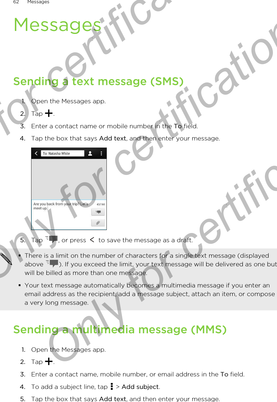 MessagesSending a text message (SMS)1. Open the Messages app.2. Tap  .3. Enter a contact name or mobile number in the To field.4. Tap the box that says Add text, and then enter your message. 5. Tap  , or press   to save the message as a draft. §There is a limit on the number of characters for a single text message (displayedabove  ). If you exceed the limit, your text message will be delivered as one butwill be billed as more than one message.§Your text message automatically becomes a multimedia message if you enter anemail address as the recipient, add a message subject, attach an item, or composea very long message.Sending a multimedia message (MMS)1. Open the Messages app.2. Tap  .3. Enter a contact name, mobile number, or email address in the To field.4. To add a subject line, tap   &gt; Add subject.5. Tap the box that says Add text, and then enter your message.62 MessagesOnly for certification  Only for certification  Only for certification