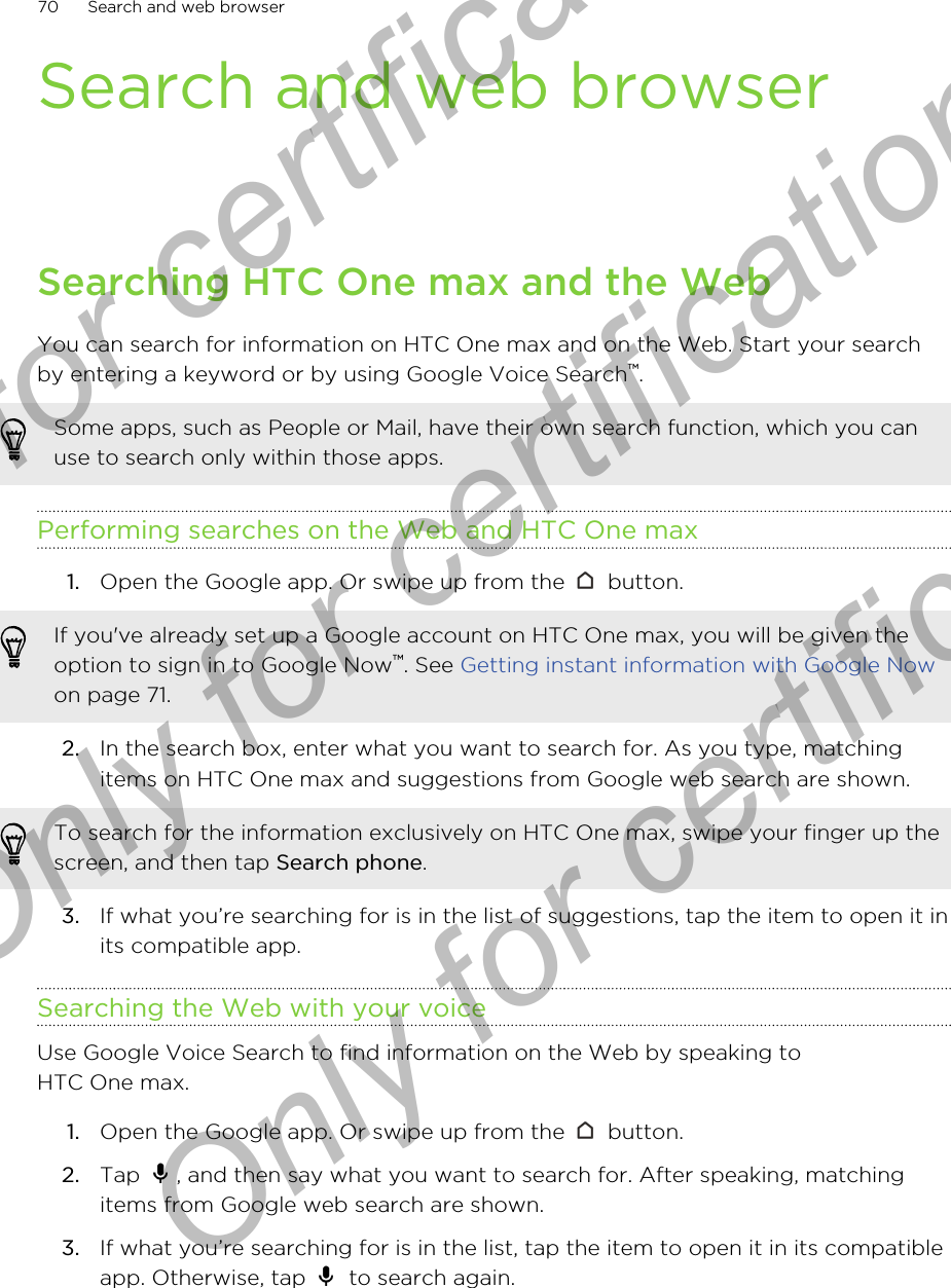 Search and web browserSearching HTC One max and the WebYou can search for information on HTC One max and on the Web. Start your searchby entering a keyword or by using Google Voice Search™.Some apps, such as People or Mail, have their own search function, which you canuse to search only within those apps.Performing searches on the Web and HTC One max1. Open the Google app. Or swipe up from the   button. If you&apos;ve already set up a Google account on HTC One max, you will be given theoption to sign in to Google Now™. See Getting instant information with Google Nowon page 71.2. In the search box, enter what you want to search for. As you type, matchingitems on HTC One max and suggestions from Google web search are shown.To search for the information exclusively on HTC One max, swipe your finger up thescreen, and then tap Search phone.3. If what you’re searching for is in the list of suggestions, tap the item to open it inits compatible app.Searching the Web with your voiceUse Google Voice Search to find information on the Web by speaking toHTC One max.1. Open the Google app. Or swipe up from the   button.2. Tap  , and then say what you want to search for. After speaking, matchingitems from Google web search are shown.3. If what you’re searching for is in the list, tap the item to open it in its compatibleapp. Otherwise, tap   to search again.70 Search and web browserOnly for certification  Only for certification  Only for certification